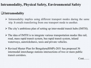 Intramodality, Physical Safety, Environmental Safety
Intramodality
 Intramodality implies using different transport modes during the same
trip. It entails transferring from one transport mode to another.
 The city’s ambitious plan of setting up inter-modal transit hubs (IMTH).
 The idea of IMTH is to integrate various transportation modes like rail,
road, mass rapid transit system, bus rapid transit system, inland
waterways, autorickshaws, taxis and private vehicles.
 Revised Master Plan for Bengaluru(RMP)-2031 has proposed 36
intermodal interchange stations intersections of two or more public
transit corridors.
Cont……
 