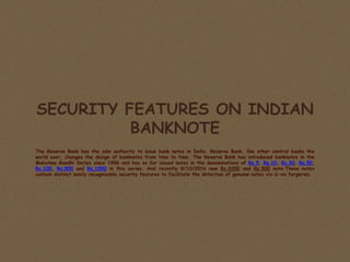 SECURITY FEATURES ON INDIAN
BANKNOTE
The Reserve Bank has the sole authority to issue bank notes in India. Reserve Bank, like other central banks the
world over, changes the design of banknotes from time to time. The Reserve Bank has introduced banknotes in the
Mahatma Gandhi Series since 1996 and has so far issued notes in the denominations of Rs.5, Rs.10, Rs.20, Rs.50,
Rs.100, Rs.500 and Rs.1000 in this series. And recently 8/10/2016 new Rs.2000 and Rs.500 note.These notes
contain distinct easily recognizable security features to facilitate the detection of genuine notes vis-à-vis forgeries.
 