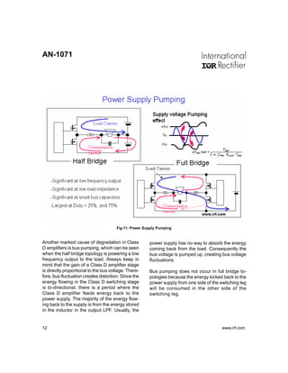 AN-1071




                                       Fig 11: Power Supply Pumping


Another marked cause of degradation in Class           power supply has no way to absorb the energy
D amplifiers is bus pumping, which can be seen         coming back from the load. Consequently the
when the half bridge topology is powering a low        bus voltage is pumped up, creating bus voltage
frequency output to the load. Always keep in           fluctuations.
mind that the gain of a Class D amplifier stage
is directly proportional to the bus voltage. There-    Bus pumping does not occur in full bridge to-
fore, bus fluctuation creates distortion. Since the    pologies because the energy kicked back to the
energy flowing in the Class D switching stage          power supply from one side of the switching leg
is bi-directional, there is a period where the         will be consumed in the other side of the
Class D amplifier feeds energy back to the             switching leg.
power supply. The majority of the energy flow-
ing back to the supply is from the energy stored
in the inductor in the output LPF. Usually, the


12                                                                                        www.irf.com
 