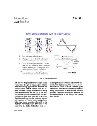 AN-1071




                                   Fig 12: EMI Considerations


EMI (Electro-Magnetic Interference) in Class      ducting state unless the stored minority car-
D amplifier design is troublesome like in         rier is fully discharged. This reverse recov-
other switching applications. One of the          ery current tends to have a sharp spiky
major sources of EMI comes from the re-           shape and leads to unwanted ringing from
verse recovery charge of the MOSFET body          stray inductances in PCB traces and the
diode flowing from the top rail to the bot-       package. Therefore, PCB layout is crucial for
tom, similar to the shoot-through current.        both ruggedness of the design and reduc-
During the dead-time inserted to prevent          tion of EMI.
shoot through current, the inductor current
in the output LPF turns on the body diode.
In the next phase when the other side of the
MOSFET starts to turn on at the end of the
dead-time, the body diode stays in a con-


www.irf.com                                                                                 13
 