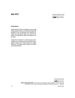 AN-1071




Conclusion

Highly efficient Class D amplifiers now provide
similar performances to conventional Class AB
amplifier if key components are carefully se-
lected and the layout takes into account the
subtle, yet significant impact of parasitic com-
ponents.

Constant innovations in semiconductor tech-
nologies are increasing the use of Class D am-
plifiers usage due to improvements in higher
efficiency, increased power density and better
audio performance.




                  WORLD HEADQUARTERS: 233 Kansas St., El Segundo, California 90245 Tel: (310) 252-7105
                        http://www.irf.com/ Data and specifications subject to change without notice. 2/8/2005

14                                                                                               www.irf.com
 