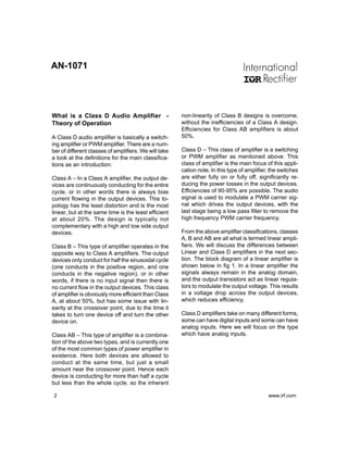 AN-1071




What is a Class D Audio Amplifier -                    non-linearity of Class B designs is overcome,
Theory of Operation                                    without the inefficiencies of a Class A design.
                                                       Efficiencies for Class AB amplifiers is about
A Class D audio amplifier is basically a switch-       50%.
ing amplifier or PWM amplifier. There are a num-
ber of different classes of amplifiers. We will take   Class D – This class of amplifier is a switching
a look at the definitions for the main classifica-     or PWM amplifier as mentioned above. This
tions as an introduction:                              class of amplifier is the main focus of this appli-
                                                       cation note. In this type of amplifier, the switches
Class A – In a Class A amplifier, the output de-       are either fully on or fully off, significantly re-
vices are continuously conducting for the entire       ducing the power losses in the output devices.
cycle, or in other words there is always bias          Efficiencies of 90-95% are possible. The audio
current flowing in the output devices. This to-        signal is used to modulate a PWM carrier sig-
pology has the least distortion and is the most        nal which drives the output devices, with the
linear, but at the same time is the least efficient    last stage being a low pass filter to remove the
at about 20%. The design is typically not              high frequency PWM carrier frequency.
complementary with a high and low side output
devices.                                               From the above amplifier classifications, classes
                                                       A, B and AB are all what is termed linear ampli-
Class B – This type of amplifier operates in the       fiers. We will discuss the differences between
opposite way to Class A amplifiers. The output         Linear and Class D amplifiers in the next sec-
devices only conduct for half the sinusoidal cycle     tion. The block diagram of a linear amplifier is
(one conducts in the positive region, and one          shown below in fig 1. In a linear amplifier the
conducts in the negative region), or in other          signals always remain in the analog domain,
words, if there is no input signal then there is       and the output transistors act as linear regula-
no current flow in the output devices. This class      tors to modulate the output voltage. This results
of amplifier is obviously more efficient than Class    in a voltage drop across the output devices,
A, at about 50%, but has some issue with lin-          which reduces efficiency.
earity at the crossover point, due to the time it
takes to turn one device off and turn the other        Class D amplifiers take on many different forms,
device on.                                             some can have digital inputs and some can have
                                                       analog inputs. Here we will focus on the type
Class AB – This type of amplifier is a combina-        which have analog inputs.
tion of the above two types, and is currently one
of the most common types of power amplifier in
existence. Here both devices are allowed to
conduct at the same time, but just a small
amount near the crossover point. Hence each
device is conducting for more than half a cycle
but less than the whole cycle, so the inherent

2                                                                                            www.irf.com
 