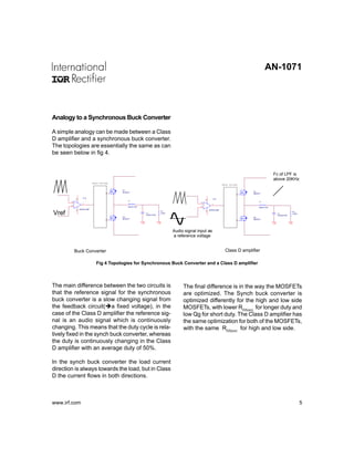 AN-1071




Analogy to a Synchronous Buck Converter

A simple analogy can be made between a Class
D amplifier and a synchronous buck converter.
The topologies are essentially the same as can
be seen below in fig 4.


                                                                                                                                                     Fc of LPF is
                                                                                                                                                     above 20KHz
                                Gate Driver
                                                                                                                       Gate Driver

                                              Q1
                                              MOSFET                                                                                  Q1
                                                                                                                                      MOSFET

                       U1A
                                                                                                              U1A
                8




                                                                                                       8
                                                  L1                                                                                      L1
        3                                                                                      3
            +
                      1                                                                            +         1
        2                                                                                      2
            -                                     INDUCTOR                                         -                                      INDUCTOR
                    ERROR AMP

Vref
                                                                                                           ERROR AMP
                4




                                                                         R1
                                                                                                       4


                                                                                                                                                                  R1
                                                             C1          LOAD                                                                         C1          LOAD
                                                             CAPACITOR                                                                                CAPACITOR
                                              Q2                                                                                      Q2
                                              MOSFET                                                                                  MOSFET




                                                                                Audio signal input as
                                                                                a reference voltage


            Buck Converter                                                                                               Class D amplifier

                                  Fig 4 Topologies for Synchronous Buck Converter and a Class D amplifier



The main difference between the two circuits is                                      The final difference is in the way the MOSFETs
that the reference signal for the synchronous                                        are optimized. The Synch buck converter is
buck converter is a slow changing signal from                                        optimized differently for the high and low side
the feedback circuit( a fixed voltage), in the                                       MOSFETs, with lower RDS(on) for longer duty and
case of the Class D amplifier the reference sig-                                     low Qg for short duty. The Class D amplifier has
nal is an audio signal which is continuously                                         the same optimization for both of the MOSFETs,
changing. This means that the duty cycle is rela-                                    with the same RDS(on) for high and low side.
tively fixed in the synch buck converter, whereas
the duty is continuously changing in the Class
D amplifier with an average duty of 50%.

In the synch buck converter the load current
direction is always towards the load, but in Class
D the current flows in both directions.



www.irf.com                                                                                                                                                              5
 