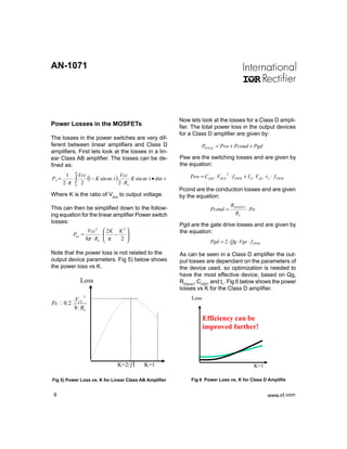 AN-1071




                                                                Now lets look at the losses for a Class D ampli-
Power Losses in the MOSFETs                                     fier. The total power loss in the output devices
                                                                for a Class D amplifier are given by:
The losses in the power switches are very dif-
ferent between linear amplifiers and Class D                              PTOTAL = Psw + Pcond + Pgd
amplifiers. First lets look at the losses in a lin-
ear Class AB amplifier. The losses can be de-                   Psw are the switching losses and are given by
fined as:                                                       the equation:
              π
        1     Vcc
                  (1 − K sin ω ⋅ t ) Vcc K sin ω ⋅ t • dω ⋅ t
                                                                                       2
PC =       ⋅∫                                                       Psw = COSS ⋅VBUS ⋅ f PWM + I D ⋅VDS ⋅ t f ⋅ f PWM
       2 ⋅π 0 2                     2 ⋅ RL
                                                                Pcond are the conduction losses and are given
Where K is the ratio of Vbus to output voltage.                 by the equation:
                                                                                           RDS (ON )
This can then be simplified down to the follow-                               Pcond =                  ⋅ Po
ing equation for the linear amplifier Power switch                                           RL
losses:
                                                                Pgd are the gate drive losses and are given by
                      Vcc2       2K K 2                       the equation:
              Ptot =           ⋅
                                 π − 2 
                     8π ⋅ RL                                                Pgd = 2 ⋅ Qg ⋅Vgs ⋅ f PWM

Note that the power loss is not related to the                  As can be seen in a Class D amplifier the out-
output device parameters. Fig 5) below shows                    put losses are dependant on the parameters of
the power loss vs K.                                            the device used, so optimization is needed to
                                                                have the most effective device, based on Qg,
                  Loss                                          RDS(on), COSS, and tf . Fig 6 below shows the power
                                                                losses vs K for the Class D amplifier.
              VCC
                   2                                                 Loss
Pc     0 .2
              8 RL
                                                                            Efficiency can be
                                                                            improved further!




                                     K=2/ƒÎ      K=1                                                      K=1

Fig 5) Power Loss vs. K for Linear Class AB Amplifier                Fig 6 Power Loss vs. K for Class D Amplifie


 6                                                                                                              www.irf.com
                                                                                                                www.irf.
 