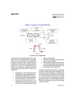 AN-1071




                                   Fig 7: Major Cause of Degradation

An ideal Class D amplifying stage has no dis-                 diode characteristics.
tortion and no noise generation in the audible             4. Parasitic components that cause ring-
band, along with providing 100% efficiency.                   ing on transient edges
However, as shown in Fig 7, practical Class D              5. Power supply voltage fluctuations due
amplifiers have imperfections that generate dis-              to its finite output impedance and reac-
tortions and noise. The imperfections are                     tive power flowing through the DC bus
caused by the distorted switching waveform                 6. Non-linearity in the output LPF.
being generated by the Class D stage. The
causes are:                                           In general, switching timing error in a gate sig-
                                                      nal is the primary cause of the nonlinearity. The
     1. Nonlinearity in the PWM signal from           timing error due to dead-time in particular has
        modulator to switching stage due to lim-      the most significant contribution of nonlinearity
        ited resolution and/or jitter in timing       in a Class D stage. A small amount of dead-
     2. Timing errors added by the gate drivers,      time in the tens of nano-seconds can easily
        such as dead-time, ton/toff, and tr/tf        generate more than 1% of THD (Total Harmonic
     3. Unwanted characteristics in the               Distortion). Accurate switching timing is always
        switching devices, such as finite ON re-      a primary concern.
        sistance, finite switching speed or body
 8                                                                                        www.irf.com
 