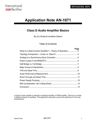 Application Note AN-1071

                    Class D Audio Amplifier Basics
                                By Jun Honda & Jonathan Adams


                                         Table of Contents

                                                                             Page
        What is a Class D Audio Amplifier? – Theory of Operation ..................2
        Topology Comparison – Linear vs. Class D .........................................4
        Analogy to a Synchronous Buck Converter..........................................5
        Power Losses in the MOSFETs ...........................................................6
        Half Bridge vs. Full Bridge....................................................................7
        Major Cause of Imperfection ................................................................8
        THD and Dead Time ............................................................................9
        Audio Performance Measurement........................................................10
        Shoot Through and Dead Time ............................................................11
        Power Supply Pumping ........................................................................12
        EMI Consideration: Qrr in Body Diode .................................................13
        Conclusion ...........................................................................................14



A Class D audio amplifier is basically a switching amplifier or PWM amplifier. There are a number
of different classes of amplifiers. This application note takes a look at the definitions for the main
classifications.




www.irf.com                                      AN-1071                                                           1
 
