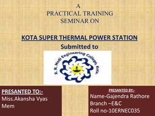 A
PRACTICAL TRAINING
SEMINAR ON
KOTA SUPER THERMAL POWER STATION
Submitted to
PRESANTED TO:-
Miss.Akansha Vyas
Mem
PRESANTED BY:-
Name-Gajendra Rathore
Branch –E&C
Roll no-10ERNEC035
 