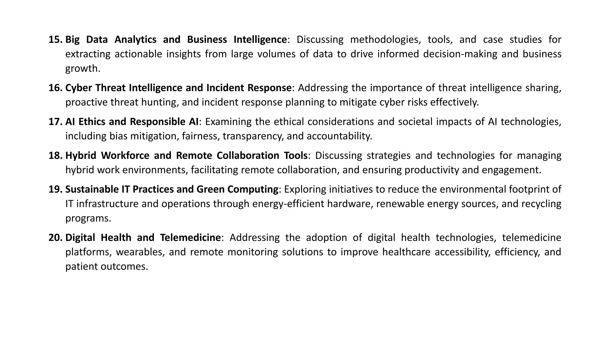 15. Big Data Analytics and Business Intelligence: Discussing methodologies, tools, and case studies for
extracting actionable insights from large volumes of data to drive informed decision-making and business
growth.
16. Cyber Threat Intelligence and Incident Response: Addressing the importance of threat intelligence sharing,
proactive threat hunting, and incident response planning to mitigate cyber risks effectively.
17. AI Ethics and Responsible AI: Examining the ethical considerations and societal impacts of AI technologies,
including bias mitigation, fairness, transparency, and accountability.
18. Hybrid Workforce and Remote Collaboration Tools: Discussing strategies and technologies for managing
hybrid work environments, facilitating remote collaboration, and ensuring productivity and engagement.
19. Sustainable IT Practices and Green Computing: Exploring initiatives to reduce the environmental footprint of
IT infrastructure and operations through energy-efficient hardware, renewable energy sources, and recycling
programs.
20. Digital Health and Telemedicine: Addressing the adoption of digital health technologies, telemedicine
platforms, wearables, and remote monitoring solutions to improve healthcare accessibility, efficiency, and
patient outcomes.
 