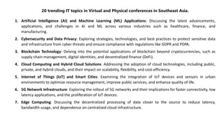 20 trending IT topics in Virtual and Physical conferences in Southeast Asia.
1. Artificial Intelligence (AI) and Machine Learning (ML) Applications: Discussing the latest advancements,
applications, and challenges in AI and ML across various industries such as healthcare, finance, and
manufacturing.
2. Cybersecurity and Data Privacy: Exploring strategies, technologies, and best practices to protect sensitive data
and infrastructure from cyber threats and ensure compliance with regulations like GDPR and PDPA.
3. Blockchain Technology: Delving into the potential applications of blockchain beyond cryptocurrencies, such as
supply chain management, digital identities, and decentralized finance (DeFi).
4. Cloud Computing and Hybrid Cloud Solutions: Addressing the adoption of cloud technologies, including public,
private, and hybrid clouds, and their impact on scalability, flexibility, and cost-efficiency.
5. Internet of Things (IoT) and Smart Cities: Examining the integration of IoT devices and sensors in urban
environments to optimize resource management, improve public services, and enhance quality of life.
6. 5G Network Infrastructure: Exploring the rollout of 5G networks and their implications for faster connectivity, low
latency applications, and the proliferation of IoT devices.
7. Edge Computing: Discussing the decentralized processing of data closer to the source to reduce latency,
bandwidth usage, and dependence on centralized cloud infrastructure.
 