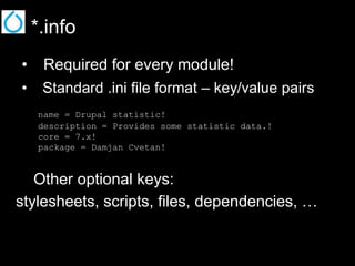 *.info
•  Required for every module!
•  Standard .ini file format – key/value pairs
name = Drupal statistic!
description = Provides some statistic data.!
core = 7.x!
package = Damjan Cvetan!

Other optional keys:
stylesheets, scripts, files, dependencies, …

 