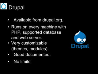 Drupal
•  Available from drupal.org.
•  Runs on every machine with
PHP, supported database
and web server.
•  Very customizable
(themes, modules).
•  Good documented.
•  No limits.

 