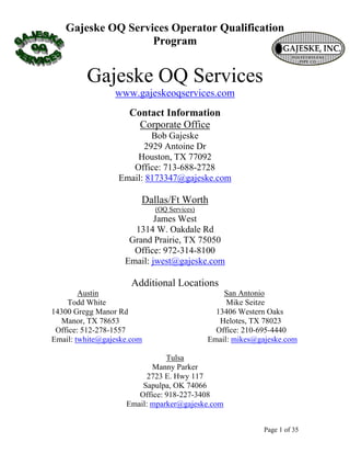 Gajeske OQ Services Operator Qualification
                   Program


         Gajeske OQ Services
                 www.gajeskeoqservices.com
                     Contact Information
                       Corporate Office
                          Bob Gajeske
                        2929 Antoine Dr
                      Houston, TX 77092
                     Office: 713-688-2728
                  Email: 8173347@gajeske.com

                        Dallas/Ft Worth
                            (OQ Services)
                            James West
                      1314 W. Oakdale Rd
                     Grand Prairie, TX 75050
                      Office: 972-314-8100
                    Email: jwest@gajeske.com

                      Additional Locations
        Austin                                  San Antonio
    Todd White                                   Mike Seitze
14300 Gregg Manor Rd                          13406 Western Oaks
  Manor, TX 78653                              Helotes, TX 78023
 Office: 512-278-1557                         Office: 210-695-4440
Email: twhite@gajeske.com                   Email: mikes@gajeske.com

                               Tulsa
                           Manny Parker
                          2723 E. Hwy 117
                        Sapulpa, OK 74066
                       Office: 918-227-3408
                    Email: mparker@gajeske.com


                                                           Page 1 of 35
 