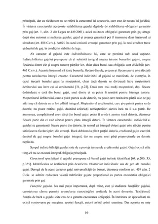 10 
principală, dar ea nicidecum nu se referă la caracterul lui accesoriu, care este de natura lui juridică. În virtutea caracterului accesoriu valabilitatea gajului depinde de valabilitatea obligaţiei garantate prin gaj (art. 1, alin. 2 din Legea nr.449/2001), adică nulitatea obligaţiei garantate prin gaj atrage după sine automat şi nulitatea gajului; gajul şi creanţa garantată pot fi transmise doar împreună şi simultan (art. 484 C.civ.). Astfel, în cazul cesiunii creanţei garantate prin gaj, la noul creditor trece şi dreptul de gaj, în condiţiile stabilite de lege. 
Alt caracter al gajului este indivizibilitatea lui, care se prezintă sub două aspecte. Indivizibilitatea gajului presupune că el subzistă integral asupra tuturor bunurilor gajate, asupra fiecăruia dintre ele şi asupra tuturor părţilor lor, chiar dacă bunul sau obligaţia sunt divizibile (art. 463 C.civ.). Aceasta înseamnă că toate bunurile, fiecare din ele, precum şi fiecare parte este afectată pentru satisfacerea întregii creanţe. Caracterul indivizibil al gajului se manifestă, de exemplu, în cazul trecerii bunului gajat la moştenitori, chiar dacă datoria se divizează între moştenitorii debitorului sau între cei ai creditorului [31, p.22]. Dacă sunt mai mulţi moştenitori, deşi fiecare dobândeşte o cotă din bunul gajat, unul dintre ei va putea fi urmărit pentru întreaga datorie. Moştenitorul debitorului, care a plătit partea sa de datorie, nu poate cere restituirea părţii sale de gaj atît timp cît datoria nu a fost plătită integral. Moştenitorul creditorului, care şi-a primit partea sa de datorie, nu poate restitui gajul, dăunînd celorlalţi comoştenitori cărora încă nu li s-a plătit. De asemenea, cumpărătorul unei părţi din bunul gajat poate fi urmărit pentru toată datoria, deoarece fiecare parte din el este afectat pentru plata întregii datorii. În virtutea caracterului indivizibil al gajului se garantează fiecare parte din datorie, în sensul că întregul obiect gajat este afectat pentru satisfacerea fiecărei părţi din creanţă. Dacă debitorul a plătit parţial datoria, creditorul gajist exercită dreptul de gaj asupra bunului gajat integral, dar nu asupra unei părţi proporţionale cu datoria neplătită. 
Scopul indivizibilităţii gajului este de a proteja interesele creditorului gajist. Gajul există atîta timp cît nu se execută integral obligaţia principală. 
Caracterul specializat al gajului presupune că bunul gajat trebuie identificat [64, p.200; 35, p.355]. Identificarea se realizează prin descrierea trăsăturilor individuale sau de gen ale bunului gajat. Derogă de la acest caracter gajul universalităţii de bunuri, deoarece conform art. 459 alin. 2 C.civ. se admite reducerea valorii mărfurilor gajate proporţional cu partea executatăa obligaţiei garantate prin gaj. 
Funcţiile gajului. Nu mai puţin importantă, după mine, este şi studierea funcţiilor gajului, cunoaşterea cărora permite acumularea cunoştinţelor profunde în acest domeniu. Tradiţional, funcţia de bază a gajului este cea de a garanta executarea obligaţiei. În literatura de specialitate nu există controverse pe marginea acestei funcţii, autorii avînd opinii unanime. Dar aceasta nu este  