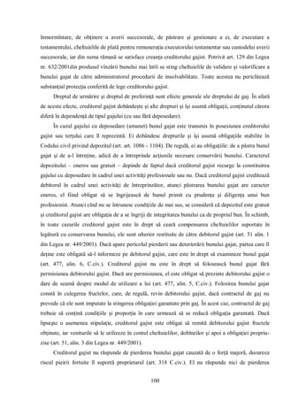 100 
înmormîntare, de obţinere a averii succesorale, de păstrare şi gestionare a ei, de executare a testamentului, cheltuielile de plată pentru remuneraţia executorului testamentar sau custodelui averii succesorale, iar din suma rămasă se satisface creanţa creditorului gajist. Potrivit art. 129 din Legea nr. 632/2001din produsul vînzării bunului mai întîi se sting cheltuielile de validare şi valorificare a bunului gajat de către administratorul procedurii de insolvabilitate. Toate acestea nu periclitează substanţial protecţia conferită de lege creditorului gajist. 
Dreptul de urmărire şi dreptul de preferinţă sunt efecte generale ale dreptului de gaj. În afară de aceste efecte, creditorul gajist dobândeşte şi alte drepturi şi îşi asumă obligaţii, conţinutul cărora diferă în dependenţă de tipul gajului (cu sau fără deposedare). 
În cazul gajului cu deposedare (amanet) bunul gajat este transmis în posesiunea creditorului gajist sau terţului care îl reprezintă. Ei dobândesc drepturile şi îşi asumă obligaţiile stabilite în Codului civil privind depozitul (art. art. 1086 - 1104). De regulă, ei au obligaţiile: de a păstra bunul gajat şi de a-l întreţine, adică de a întreprinde acţiunile necesare conservării bunului. Caracterul depozitului – oneros sau gratuit – depinde de faptul dacă creditorul gajist recurge la constituirea gajului cu deposedare în cadrul unei activităţi profesionale sau nu. Dacă creditorul gajist creditează debitorul în cadrul unei activităţi de întreprinzător, atunci păstrarea bunului gajat are caracter oneros, el fiind obligat să se îngrijească de bunul primit cu prudenţa şi diligenţa unui bun profesionist. Atunci cînd nu se întrunesc condiţiile de mai sus, se consideră că depozitul este gratuit şi creditorul gajist are obligaţia de a se îngriji de integritatea bunului ca de propriul bun. În schimb, în toate cazurile creditorul gajist este în drept să ceară compensarea cheltuielilor suportate în legătură cu conservarea bunului, ele sunt ulterior restituite de către debitorul gajist (art. 51 alin. 1 din Legea nr. 449/2001). Dacă apare pericolul pierderii sau deteriorării bunului gajat, partea care îl deţine este obligată să-l informeze pe debitorul gajist, care este în drept să examineze bunul gajat (art. 477, alin. 6, C.civ.). Creditorul gajist nu este în drept să folosească bunul gajat fără permisiunea debitorului gajist. Dacă are permisiunea, el este obligat să prezinte debitorului gajist o dare de seamă despre modul de utilizare a lui (art. 477, alin. 5, C.civ.). Folosirea bunului gajat constă în culegerea fructelor, care, de regulă, revin debitorului gajist, dacă contractul de gaj nu prevede că ele sunt imputate la stingerea obligaţiei garantate prin gaj. În acest caz, contractul de gaj trebuie să conţină condiţiile şi proporţia în care urmează să se reducă obligaţia garantată. Dacă lipseşte o asemenea stipulaţie, creditorul gajist este obligat să remită debitorului gajist fructele obţinute, iar veniturile să le utilizeze în contul cheltuielilor, dobînzilor şi apoi a obligaţiei propriu- zise (art. 51, alin. 3 din Legea nr. 449/2001). 
Creditorul gajist nu răspunde de pierderea bunului gajat cauzată de o forţă majoră, deoarece riscul pieirii fortuite îl suportă proprietarul (art. 318 C.civ.). El nu răspunde nici de pierderea  