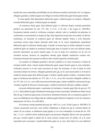 101 
bunului din cauza maturităţii, perisabilităţii sau de utilizarea normală şi autorizată a lui. La stingerea obligaţiei garantate, creditorul gajist este obligat să restituie debitorului gajist bunul gajat imediat. 
În cazul gajului fără deposedarea debitorului gajist, creditorul gajist are drepturi, obligaţiile revenind debitorului gajist. Creditorul gajist are dreptul: 
- să examineze bunul gajat, dacă debitorul gajist l-a informat despre existenţa pericolului pierderii sau deteriorării lui (art. 477, alin. 6, C.civ. şi 48 alin. 2 din Legea nr. 449/2001). Examinarea bunului constă în verificarea existenţei, mărimii, stării şi condiţiilor de păstrarea, în conformitate cu documentele şi situaţia de fapt. Deşi legiuitorul nu prevede cum trebuie să aibă loc examinarea, nu înseamnă că creditorul gajist are libertate deplină. Pentru a evita abuzurile, exercitarea acestui drept trebuie efectuată astfel încât să nu creeze impedimente nejustificate debitorului gajist în folosirea bunului gajat. Consider că norma legii nu trebuie înţeleasă în sensul: creditorul gajist are dreptul să examineze bunul gajat doar în cazurile în care este informat despre pericolul deteriorării sau pieirii bunului gajat. El este în drept să-l examineze ori de cîte ori consideră necesar, deoarece de integritatea bunului gajat depinde satisfacerea creanţei sale. Examinarea bunului însă urmează să aibă loc fără a încălca drepturile celeilalte părţi; 
- să considere că obligaţia garantată a devenit exigibilă şi să ceară executarea ei înainte de termenul stabilit, dacă a încetat dreptul debitorului gajist asupra bunului gajat în urma rechiziţiei, confiscării, precum şi în alte cazuri prevăzute de lege. De asemenea, el este în drept să ceară executarea înainte de termen a obligaţiei garantate prin gaj, iar în cazul neexecutării ei să treacă la urmărirea bunului gajat dacă debitorul gajist a încălcat regulile gajului următor; a înstrăinat bunul gajat cu încălcarea prevederilor art. 477, alin. 3, C.civ., nu au fost executate obligaţiile stabilite la art. 477, alin. 6, C.civ., nu se află în posesiunea bunului gajat, contrar condiţiilor contractului de gaj, a încălcat regulile de înlocuire a bunului gajat, a încălcat termenul de efectuare a plăţilor scadente. 
- să acorde debitorului gajist o autorizaţie de înstrăinare a bunului gajat liber de gaj (art. 478 C.civ.). Dacă debitorul gajist înstrăinează bunul gajat în baza autorizaţiei, dobînditorul obţine bunul liber de gaj. Creditorul gajist poate să autorizeze înstrăinarea bunului, dar cu menţinerea gajului. În acest caz dobînditorul este obligat faţă de creditorul gajist (Decizia Colegiului civil şi de contencios administrativ al CSJ nr. 2r/o-284/2001); 
- să cesioneze creanţa garantată prin gaj (art. 484 C.civ. şi art. 58 din Legea nr. 449/2001). În virtutea caracterului accesoriu, noul creditor dobândeşte şi dreptul de gaj în volumul deţinut de cedent. În caz contrar, se anihilează scopul gajului şi s-ar crea contradicţia cu norma din art. 456, alin. 1, C.civ., conform căreia creditorul gajist este persoana obligaţiile faţă de care sunt garantate prin gaj. Această regulă se aplică atît în cazul cesiunii creanţei prin act juridic, cît şi în cazul transmiterii prin succesiune. Acordul debitorului gajist nu se cere, chiar dacă el nu este debitorul  