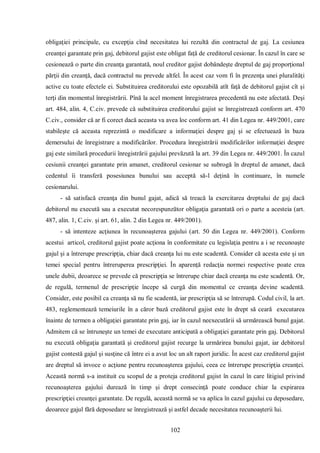 102 
obligaţiei principale, cu excepţia cînd necesitatea lui rezultă din contractul de gaj. La cesiunea creanţei garantate prin gaj, debitorul gajist este obligat faţă de creditorul cesionar. În cazul în care se cesionează o parte din creanţa garantată, noul creditor gajist dobândeşte dreptul de gaj proporţional părţii din creanţă, dacă contractul nu prevede altfel. În acest caz vom fi în prezenţa unei pluralităţi active cu toate efectele ei. Substituirea creditorului este opozabilă atît faţă de debitorul gajist cît şi terţi din momentul înregistrării. Pînă la acel moment înregistrarea precedentă nu este afectată. Deşi art. 484, alin. 4, C.civ. prevede că substituirea creditorului gajist se înregistrează conform art. 470 C.civ., consider că ar fi corect dacă aceasta va avea loc conform art. 41 din Legea nr. 449/2001, care stabileşte că aceasta reprezintă o modificare a informaţiei despre gaj şi se efectuează în baza demersului de înregistrare a modificărilor. Procedura înregistrării modificărilor informaţiei despre gaj este similară procedurii înregistrării gajului prevăzută la art. 39 din Legea nr. 449/2001. În cazul cesiunii creanţei garantate prin amanet, creditorul cesionar se subrogă în dreptul de amanet, dacă cedentul îi transferă posesiunea bunului sau acceptă să-l deţină în continuare, în numele cesionarului. 
- să satisfacă creanţa din bunul gajat, adică să treacă la exercitarea dreptului de gaj dacă debitorul nu execută sau a executat necorespunzător obligaţia garantată ori o parte a acesteia (art. 487, alin. 1, C.civ. şi art. 61, alin. 2 din Legea nr. 449/2001). 
- să intenteze acţiunea în recunoaşterea gajului (art. 50 din Legea nr. 449/2001). Conform acestui articol, creditorul gajist poate acţiona în conformitate cu legislaţia pentru a i se recunoaşte gajul şi a întrerupe prescripţia, chiar dacă creanţa lui nu este scadentă. Consider că acesta este şi un temei special pentru întreruperea prescripţiei. În aparenţă redacţia normei respective poate crea unele dubii, deoarece se prevede că prescripţia se întrerupe chiar dacă creanţa nu este scadentă. Or, de regulă, termenul de prescripţie începe să curgă din momentul ce creanţa devine scadentă. Consider, este posibil ca creanţa să nu fie scadentă, iar prescripţia să se întrerupă. Codul civil, la art. 483, reglementează temeiurile în a căror bază creditorul gajist este în drept să ceară executarea înainte de termen a obligaţiei garantate prin gaj, iar în cazul neexecutării să urmărească bunul gajat. Admitem că se întruneşte un temei de executare anticipată a obligaţiei garantate prin gaj. Debitorul nu execută obligaţia garantată şi creditorul gajist recurge la urmărirea bunului gajat, iar debitorul gajist contestă gajul şi susţine că între ei a avut loc un alt raport juridic. În acest caz creditorul gajist are dreptul să invoce o acţiune pentru recunoaşterea gajului, ceea ce întrerupe prescripţia creanţei. Această normă s-a instituit cu scopul de a proteja creditorul gajist în cazul în care litigiul privind recunoaşterea gajului durează în timp şi drept consecinţă poate conduce chiar la expirarea prescripţiei creanţei garantate. De regulă, această normă se va aplica în cazul gajului cu deposedare, deoarece gajul fără deposedare se înregistrează şi astfel decade necesitatea recunoaşterii lui.  