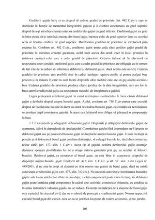103 
Creditorii gajişti între ei au dreptul să cedeze gradul de prioritate (art. 482 C.civ.), care se stabileşte în funcţie de momentul înregistrării gajului şi îi conferă creditorului cu grad superior dreptul de a-şi satisface creanţa anterior creditorului gajist cu grad inferior. Creditorul gajist cu grad inferior poate să-şi satisfacă creanţa din bunul gajat înaintea celui de grad superior doar cu acordul scris al fiecărui creditor de grad superior. Modificarea gradului de prioritate se efectuează prin cedarea lui. Conform art. 482 C.civ., creditorul gajist poate ceda altui creditor gajist gradul de prioritate în mărimea creanţei garantate, astfel încît acesta din urmă trece în locul primului în mărimea creanţei celui care a cedat gradul de prioritate. Cedarea trebuie să fie efectuată cu respectarea unor condiţii: creditorul gajist care a cedat gradul de prioritate are obligaţia ca în termen de trei zile de la cedare să informeze debitorul şi debitorul gajist, dacă acesta este un terţ. Cedarea gradului de prioritate este posibilă doar în cadrul aceluiaşi registru public şi pentru acelaşi bun, precum şi în măsura în care nu sunt lezate drepturile altui creditor care are un gaj asupra aceluiaşi bun. Cedarea gradului de prioritate produce efecte juridice de la data înregistrării, care are loc în baza cererii creditorului gajist cu respectarea modului de înregistrare a gajului. 
Legea protejează creditorul gajist în cazul rezoluţiunii contractului în baza căruia debitorul gajist a debîndit dreptul asupra bunului gajat. Astfel, conform art. 738 C.civ.partea care exercită dreptul de rezoluţiune nu este în drept să ceară restituirea bunului gajat, cu condiţia că rezoluţiunea se produce după constituirea gajului. În acest caz debitorul este obligat să plătească o compensaţie în bani. 
1.1.2. Drepturile şi obligaţiile debitorului gajist. Drepturile şi obligaţiile debitorului gajist, de asemenea, diferă în dependenţă de tipul gajului. Constituirea gajului fără deposedare nu-l lipseşte pe debitorul gajist sau pe posesorul bunului gajat de drepturile asupra bunului gajat. Ei sunt în drept să posede şi să folosească bunul gajat conform destinaţiei, să culeagă fructele lui, dacă din contract nu reiese altfel (art. 477, alin. 1 C.civ.). Acest tip al gajului conferă debitorului gajist avantaje, deoarece sporeşte posibilitatea lui de a stinge datoria garantată prin gaj ca rezultat al folosirii bunului. Debitorul gajist, ca proprietar al bunul gajat, nu este liber în exercitarea dreptului de dispoziţie asupra bunului gajat. Conform art. 477, alin. 3, C.civ. şi art. 52 alin. 3 din Legea nr. 449/2001, el nu este în drept să dispună cu titlu oneros sau gratuit de bunul gajat, dacă nu există autorizaţia creditorului gajist (art. 477, alin. 3 C.civ.). Nu necesită autorizaţie înstrăinarea bunurilor gajate sub forma mărfurilor aflate în circulaţie, a cără componenţă poate varia în timp, iar debitorul gajist poate înstrăina părţi componente în cadrul unei activităţi comerciale obişnuite, cu condiţia că în urma înstrăinării valoarea gajului nu se reduce. Existenţa interdicţiei de a dispune de bunul gajat este o piedică în circuitul civil, dar nu o măsură de protecţie a creditorului gajist. Norma respectivă exclude bunul gajat din circuit, ceea ce nu se justifică din punct de vedere economic, şi nici juridic.  
