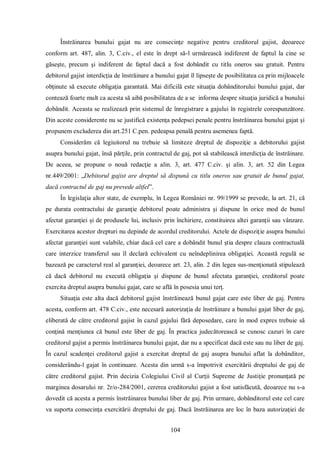 104 
Înstrăinarea bunului gajat nu are consecinţe negative pentru creditorul gajist, deoarece conform art. 487, alin. 3, C.civ., el este în drept să-l urmărească indiferent de faptul la cine se găseşte, precum şi indiferent de faptul dacă a fost dobândit cu titlu oneros sau gratuit. Pentru debitorul gajist interdicţia de înstrăinare a bunului gajat îl lipseşte de posibilitatea ca prin mijloacele obţinute să execute obligaţia garantată. Mai dificilă este situaţia dobânditorului bunului gajat, dar contează foarte mult ca acesta să aibă posibilitatea de a se informa despre situaţia juridică a bunului dobândit. Aceasta se realizează prin sistemul de înregistrare a gajului în registrele corespunzătore. Din aceste considerente nu se justifică existenţa pedepsei penale pentru înstrăinarea bunului gajat şi propunem excluderea din art.251 C.pen. pedeapsa penală pentru asemenea faptă. 
Considerăm că legiuitorul nu trebuie să limiteze dreptul de dispoziţie a debitorului gajist asupra bunului gajat, însă părţile, prin contractul de gaj, pot să stabilească interdicţia de înstrăinare. De aceea, se propune o nouă redacţie a alin. 3, art. 477 C.civ. şi alin. 3, art. 52 din Legea nr.449/2001: „Debitorul gajist are dreptul să dispună cu titlu oneros sau gratuit de bunul gajat, dacă contractul de gaj nu prevede altfel”. 
În legislaţia altor state, de exemplu, în Legea României nr. 99/1999 se prevede, la art. 21, că pe durata contractului de garanţie debitorul poate administra şi dispune în orice mod de bunul afectat garanţiei şi de produsele lui, inclusiv prin închiriere, constituirea altei garanţii sau vânzare. Exercitarea acestor drepturi nu depinde de acordul creditorului. Actele de dispoziţie asupra bunului afectat garanţiei sunt valabile, chiar dacă cel care a dobândit bunul ştia despre clauza contractuală care interzice transferul sau îl declară echivalent cu neîndeplinirea obligaţiei. Această regulă se bazează pe caracterul real al garanţiei, deoarece art. 23, alin. 2 din legea sus-menţionată stipulează că dacă debitorul nu execută obligaţia şi dispune de bunul afectata garanţiei, creditorul poate exercita dreptul asupra bunului gajat, care se află în posesia unui terţ. 
Situaţia este alta dacă debitorul gajist înstrăinează bunul gajat care este liber de gaj. Pentru acesta, conform art. 478 C.civ., este necesară autorizaţia de înstrăinare a bunului gajat liber de gaj, eliberată de către creditorul gajist în cazul gajului fără deposedare, care în mod expres trebuie să conţină menţiunea că bunul este liber de gaj. În practica judecătorească se cunosc cazuri în care creditorul gajist a permis înstrăinarea bunului gajat, dar nu a specificat dacă este sau nu liber de gaj. În cazul scadenţei creditorul gajist a exercitat dreptul de gaj asupra bunului aflat la dobânditor, considerându-l gajat în continuare. Acesta din urmă s-a împotrivit exercitării dreptului de gaj de către creditorul gajist. Prin decizia Colegiului Civil al Curţii Supreme de Justiţie pronunţată pe marginea dosarului nr. 2r/o-284/2001, cererea creditorului gajist a fost satisfăcută, deoarece nu s-a dovedit că acesta a permis înstrăinarea bunului liber de gaj. Prin urmare, dobânditorul este cel care va suporta consecinţa exercitării dreptului de gaj. Dacă înstrăinarea are loc în baza autorizaţiei de  