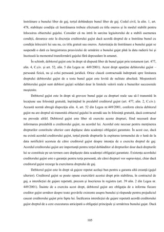 105 
înstrăinare a bunului liber de gaj, terţul dobândeşte bunul liber de gaj. Codul civil, la alin. 1, art. 478, stabileşte condiţia că înstrăinarea trebuie efectuată cu titlu oneros şi în modul stabilit pentru înlocuirea obiectului gajului. Consider că nu intră în sarcina legiuitorului de a stabili asemenea condiţii, deoarece este la discreţia creditorului gajist dacă acordă dreptul de a înstrăina bunul cu condiţia înlocuirii lui sau nu, cu titlu gratuit sau oneros. Autorizaţia de înstrăinare a bunului gajat se suspendă o dată cu înregistrarea preavizului de urmărire a bunului gajat pînă la data radierii lui şi încetează la momentul transformării gajului fără deposedare în amanet. 
În schimb, debitorul gajist este în drept să dispună liber de bunul gajat prin testament (art. 477, alin. 4, C.civ. şi art. 52, alin. 5 din Legea nr. 449/2001). Acest drept aparţine debitorului gajist – persoană fizică, nu şi celui persoană juridică. Orice clauză contractuală îndreptată spre limitarea dreptului debitorului gajist de a testa bunul gajat este lovită de nulitate absolută. Moştenitorii debitorului gajist sunt debitori gajişti solidari doar în limitele valorii reale a bunurilor succesorale moştenite. 
Debitorul gajist este în drept să greveze bunul gajat cu drepturi reale sau să-l transmită în locaţiune sau folosinţă gratuită, înştiinţând în prealabil creditorul gajist (art. 477, alin. 2, C.civ.). Această normă abrogă dispoziţia alin. 4, art. 52 din Legea nr.449/2001, conform căreia debitorul gajist nu are dreptul să transmită obiectul gajului în arendă sau în folosinţă gratuită, dacă contractul nu prevede altfel. Debitorul gajist este liber să exercite aceste drepturi, fiind necesară doar informarea prealabilă a creditorului gajist, nu acordul lui. Acordul este necesar pentru menţinerea drepturilor constituite ulterior care depăşesc data scadenţei obligaţiei garantate. În acest caz, dacă nu există acordul creditorului gajist, terţul pierde drepturile la expirarea termenului de o lună de la data notificării acestuia de către creditorul gajist despre intenţia de a exercita dreptul de gaj. Acordul creditorului gajist are importanţă pentru terţul dobânditor al drepturilor doar dacă drepturile lui se constituie pe un termen care depăşeşte data scadenţei obligaţiei garantate. Existenţa acordului creditorului gajist este o garanţie pentru terţa persoană, ale cărei drepturi vor supravieţui, chiar dacă creditorul gajist recurge la exercitarea dreptului de gaj. 
Debitorul gajist este în drept să gajeze repetat acelaşi bun pentru a garanta altă creanţă (gajul ulterior). Creditorul gajist se poate opune exercitării acestui drept prin stabilirea, în contractul de gaj, a interdicţiei de gajare repetată, precum şi înscrierea în registru (art. 39 alin. 2 din Legea nr. 449/2001). Înainte de a exercita acest drept, debitorul gajist are obligaţia de a informa fiecare creditor gajist următor despre toate grevările existente asupra bunului şi răspunde pentru prejudiciul cauzat creditorului gajist prin fapta lui. Încălcarea interdicţiei de gajare repetată acordă creditorului gajist dreptul de a cere executarea anticipată a obligaţiei principale şi urmărirea bunului gajat. Dacă  