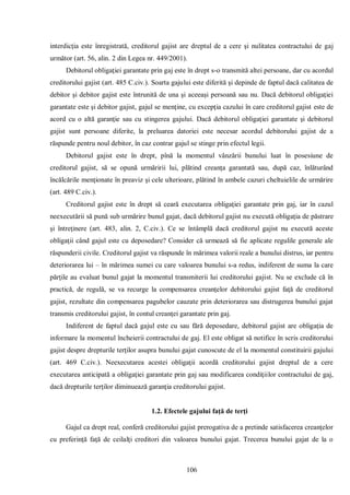 106 
interdicţia este înregistrată, creditorul gajist are dreptul de a cere şi nulitatea contractului de gaj următor (art. 56, alin. 2 din Legea nr. 449/2001). 
Debitorul obligaţiei garantate prin gaj este în drept s-o transmită altei persoane, dar cu acordul creditorului gajist (art. 485 C.civ.). Soarta gajului este diferită şi depinde de faptul dacă calitatea de debitor şi debitor gajist este întrunită de una şi aceeaşi persoană sau nu. Dacă debitorul obligaţiei garantate este şi debitor gajist, gajul se menţine, cu excepţia cazului în care creditorul gajist este de acord cu o altă garanţie sau cu stingerea gajului. Dacă debitorul obligaţiei garantate şi debitorul gajist sunt persoane diferite, la preluarea datoriei este necesar acordul debitorului gajist de a răspunde pentru noul debitor, în caz contrar gajul se stinge prin efectul legii. 
Debitorul gajist este în drept, pînă la momentul vânzării bunului luat în posesiune de creditorul gajist, să se opună urmăririi lui, plătind creanţa garantată sau, după caz, înlăturând încălcările menţionate în preaviz şi cele ulterioare, plătind în ambele cazuri cheltuielile de urmărire (art. 489 C.civ.). 
Creditorul gajist este în drept să ceară executarea obligaţiei garantate prin gaj, iar în cazul neexecutării să pună sub urmărire bunul gajat, dacă debitorul gajist nu execută obligaţia de păstrare şi întreţinere (art. 483, alin. 2, C.civ.). Ce se întâmplă dacă creditorul gajist nu execută aceste obligaţii când gajul este cu deposedare? Consider că urmează să fie aplicate regulile generale ale răspunderii civile. Creditorul gajist va răspunde în mărimea valorii reale a bunului distrus, iar pentru deteriorarea lui – în mărimea sumei cu care valoarea bunului s-a redus, indiferent de suma la care părţile au evaluat bunul gajat la momentul transmiterii lui creditorului gajist. Nu se exclude că în practică, de regulă, se va recurge la compensarea creanţelor debitorului gajist faţă de creditorul gajist, rezultate din compensarea pagubelor cauzate prin deteriorarea sau distrugerea bunului gajat transmis creditorului gajist, în contul creanţei garantate prin gaj. 
Indiferent de faptul dacă gajul este cu sau fără deposedare, debitorul gajist are obligaţia de informare la momentul încheierii contractului de gaj. El este obligat să notifice în scris creditorului gajist despre drepturile terţilor asupra bunului gajat cunoscute de el la momentul constituirii gajului (art. 469 C.civ.). Neexecutarea acestei obligaţii acordă creditorului gajist dreptul de a cere executarea anticipată a obligaţiei garantate prin gaj sau modificarea condiţiilor contractului de gaj, dacă drepturile terţilor diminuează garanţia creditorului gajist. 
1.2. Efectele gajului faţă de terţi 
Gajul ca drept real, conferă creditorului gajist prerogativa de a pretinde satisfacerea creanţelor cu preferinţă faţă de ceilalţi creditori din valoarea bunului gajat. Trecerea bunului gajat de la o  