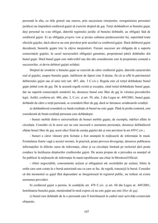 107 
persoană la alta, cu titlu gratuit sau oneros, prin succesiune (moştenire, reorganizarea persoanei juridice) nu împiedică creditorul gajist să exercite dreptul de gaj. Terţii dobânditori ai bunului gajat, deşi personal nu s-au obligat, datorită regimului juridic al bunului dobândit, au obligaţii faţă de creditorul gajist. Ei au obligaţia proptre rem şi preiau calitatea predecesorului lui, suportând toate efectele gajului, dacă altceva nu este prevăzut prin acordul cu creditorul gajist. Dacă debitorul gajist decedează, bunurile gajate trec la câţiva moştenitori. Fiecare succesor are obligaţia de a suporta consecinţele gajului, în cazul neexecutării obligaţiei garantate, proporţional părţii dobândite din bunul gajat. Dacă bunul gajat este indivizibil sau din alte considerente este în proprietate comună a succesorilor, ei devin debitori gajişti solidari. 
Dreptul de urmărire a bunului gajat se exercită de către creditorul gajist, datorită caracterului real al gajului, asupra bunului gajat, indiferent de faptul cine îl deţine, fie că se află în patrimoniul debitorului gajist sau al unui terţ (art. 487, alin. 3 C.civ.). Regula este că terţul dobîndeşte bunul gajat ţinînd cont de gaj. De la această regulă există şi excepţie, când terţul dobândeşte bunul gajat, dar nu suportă consecinţele urmăririi lui, deoarece bunul este liber de gaj în virtutea prevederilor legii. Astfel, conform art. 486, alin. 2, C.civ. şi art. 59, alin. 2 din Legea nr. 449/2001, bunul gajat, dobândit de către o terţă persoană, se consideră liber de gaj, dacă se întrunesc următoarele condiţii: 
a) dobânditorul consideră cu bună-credinţă că bunul nu este gajat. Până la proba contrară, este considerată de bună-credinţă persoana care dobândeşte: 
- bunuri mobile dintr-o universalitate de bunuri mobile gajate, de exemplu, mărfuri aflate în circulaţie. Consider că în acest caz nu este necesară o asemenea prezumţie, deoarece dobînditorul obţine bunul liber de gaj, acest efect fiind de esenţa gajului dat şi este prevăzut la art.459 C.civ.; 
- bunuri a căror vânzare prin licitaţie a fost anunţată în mijloacele de informaţie în masă. Formularea foarte vagă a acestei normei, în practică, poate provoca divergenţe, deoarece publicarea informaţiilor în diferite surse de informaţie, chiar şi cu circulaţie limitată pe teritoriul ţării poate conduce la încălcarea drepturilor creditorului gajist. De aceea propun de a prevedea ca anunţul să fie publicat în mijloacele de informaţie în masă republicane sau chiar în Monitorul Oficial. 
- titluri negociabile, conosamente acţiuni şi obligaţiuni ale societăţilor pe acţiuni, bilete la ordin care sunt cotate la o bursă autorizată sau cu care se fac, de regulă, tranzacţii la bursă. Consider că din momentul ce gajul fără deposedare se înregistrează în registrul public, nu trebuie să existe asemenea prevederi. 
b) creditorul gajist a permis, în condiţiile art. 478 C.civ. şi art. 60 din Legea nr. 449/2001, înstrăinarea bunului gajat, menţionând în mod expres că nu este gajat sau este liber de gaj; 
c) bunul este dobândit de la o persoană care îl înstrăinează în cadrul unei activităţi comerciale obişnuite.  