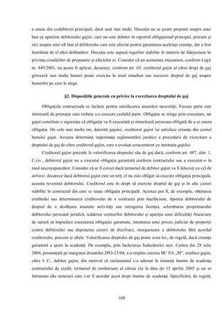 109 
a unuia din codebitorii principali, dacă sunt mai mulţi. Discuţia nu se poate propune asupra unui bun ce aparţine debitorului gajist, care nu este debitor în raportul obligaţional principal, precum şi nici asupra unui alt bun al debitorului care este afectat pentru garantarea aceleiaşi creanţe, dar a fost înstrăinat de el altui dobânditor. Discuţia este supusă regulilor stabilite în materie de fidejusiune în privinţa condiţiilor de propunere şi efectelor ei. Consider că un asemenea mecanism, conform Legii nr. 449/2001, nu poate fi aplicat, deoarece, conform art. 65, creditorul gajist al cărui drept de gaj grevează mai multe bunuri poate exercita în mod simultan sau succesiv dreptul de gaj asupra bunurilor pe care le alege. 
§2. Dispoziţiile generale cu privire la exercitarea dreptului de gaj 
Obligaţiile contractuale se încheie pentru satisfacerea anumitor necesităţi. Fiecare parte este interesată de prestaţia care trebuie s-o execute cealaltă parte. Obligaţia se stinge prin executare, iar gajul constituie o siguranţa că obligaţia va fi executată şi stimulează persoana obligată de a-şi onora obligaţia. De cele mai multe ori, datorită gajului, creditorul gajist îşi satisface creanţa din contul bunului gajat. Aceasta determină importanţa reglementării juridice a procedurii de exercitare a dreptului de gaj de către creditorul gajist, care a evoluat concomitent cu instituţia gajului. 
Creditorul gajist purcede la valorificarea dreptului său de gaj dacă, conform art. 487, alin. 1, C.civ., debitorul gajist nu a executat obligaţia garantată conform contractului sau a executat-o în mod necorespunzător. Consider că ar fi corect dacă termenul de debitor gajist va fi înlocuit cu cel de debitor, deoarece dacă debitorul gajist este un terţ, el nu este obligat să execute obligaţia principală, aceasta revenind debitorului. Creditorul este în drept să exercite dreptul de gaj şi în alte cazuri stabilite în contractul din care se naşte obligaţia principală. Acestea pot fi, de exemplu, obţinerea creditului sau determinarea creditorului de a contracta prin înşelăciune, lipsirea debitorului de dreptul de a desfăşura anumite activităţi sau retragerea licenţei, schimbarea proprietarului debitorului persoană juridică, scăderea veniturilor debitorului şi apariţia unor dificultăţi financiare de natură să împiedice executarea obligaţiei garantate, intentarea unui proces judiciar de proporţii contra debitorului sau depunerea cererii de dizolvare, reorganizare a debitorului fără acordul creditorului, precum şi altele. Valorificarea dreptului de gaj poate avea loc, de regulă, dacă creanţa garantată a ajuns la scadenţă. De exemplu, prin încheierea Judecătoriei sect. Centru din 28 iulie 2004, pronunţată pe marginea dosarului 2PO-23/04, s-a respins cererea BC SA „M”, creditor gajist, către I. C., debitor gajist, din motivul că reclamantul s-a adresat în instanţă înainte de scadenţa contractului de credit, termenul de rambursare al căruia era la data de 15 aprilie 2005 şi nu se întruneau alte temeiuri care i-ar fi acordat acest drept înainte de scadenţă. Specificăm, de regulă,  