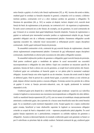 11 
unica funcţie a gajului, el avînd şi alte funcţii suplimentare [92, p. 48]. Acestea din urmă se deduc, studiind gajul în corelaţie cu funcţiile dreptului în general, a dreptului civil ca ramură, a diferitor institute juridice, contractului civil şi a altor mijloace juridice de garantare a obligaţiilor. În literatura de specialitate [44, p. 341] se susţine că dreptul, inclusiv dreptul civil, exercită două funcţii de bază: de reglementare şi de protecţie, iar contractul civil - de organizare şi reglementare. În unele cazuri contractul are şi alte funcţii, de exemplu, cea de garantare, în cazul contractului de gaj. Urmează să se constate dacă gajul îndeplineşte funcţiile dreptului. Funcţia de reglementare a gajului se realizează prin intermediul normelor juridice ce reglementează relaţiile de gaj. Scopul garantării obligaţiei este de a influenţa comportamentul părţilor. Garantarea obligaţiilor acordă siguranţa executării lor, reducînd riscul neexecutării şi influenţează pozitiv asupra disciplinei contractuale. Astfel, gajul realizează funcţia de protecţie. 
În ansamblul contractelor civile, contractul de gaj exercită funcţia de reglementare, clauzele căruia reglementează comportamentul părţilor. Contractul de gaj influenţează asupra disciplinei contractuale, manifestîndu-se ulterior prin executarea de către părţi a obligaţiilor asumate. 
În ansamblul mijloacelor juridice de garantare a obligaţiilor gajul exercită funcţia de protecţie, fiind pentru creditorul gajist o modalitate de apărare în cazul neexecutării sau executării necorespunzătoare a obligaţiilor de către debitor. Gajul este considerat un mecanism specific de garantare, funcţia de bază a căruia este cea de garantare, şi ocupă locul central printre alte funcţii. Creditorul gajist are certitudinea că bunurile gajate se vor păstra pînă la momentul scadenţei obligaţiei. Această funcţie este strîns legată de cea de stimulare. Aceasta din urmă constă în faptul că debitorul gajist, fiind în pericol de a pierde bunul gajat, ce prezintă valoare şi este solicitat pe piaţă, depune eforturi maxime pentru a executa obligaţia. Existenţa acestui risc permite de a afirma că gajului îi revine şi funcţia preventiv-educativă, care, de regulă, predomină în institutul răspunderii civile. 
Creditorul gajist prin dreptul de a valorifica bunul gajat urmăreşte scopul de a-şi valorifica creanţa în legătură cu neexecutarea sau executarea necorespunzătoare a obligaţiilor de către debitor. Astfel se manifestă funcţia reparatorie [92, p.53], care nu numai că restabileşte situaţia patrimonială anterioară a creditorului gajist, dar şi permite de a încasa suma beneficiului ratat din contul bunului gajat. Ea se manifestă şi prin institutul răspunderii civile. Scopul gajului de a repara creditorului gajist creanţa, beneficiul şi toate cheltuielile suportate în legătură cu neexecutarea obligaţiei coincide cu scopul de bază a răspunderii civile – repararea prejudiciului părţii păgubite. În cazul gajului funcţia reparatorie are o particularitate, comparativ cu celelalte mijloace de garantare a obligaţiilor. Aceasta se datorează faptului că creanţele creditorului gajist sunt garantate cu bunuri ce pot fi valorificate cu prioritate faţă de ceilalţi creditori. Încheind contractul de gaj, creditorul gajist  