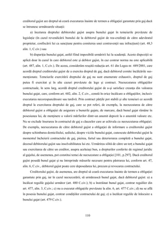 110 
creditorul gajist are dreptul să ceară executarea înainte de termen a obligaţiei garantate prin gaj dacă se întrunesc următoarele situaţii: 
a) încetarea dreptului debitorului gajist asupra bunului gajat în temeiurile prevăzute de legislaţie (în cazul revendicării bunului de la debitorul gajist de rea-credinţă de către adevăratul proprietar, confiscării lui ca sancţiune pentru comiterea unei contravenţii sau infracţiuni) (art. 48,3 alin. 1, C.civ.) sau 
b) dispariţia bunului gajat, astfel fiind imposibilă urmăririi lui la scadenţă. Aceste dispoziţii se aplică doar în cazul în care debitorul este şi debitor gajist, în caz contrar norma nu este aplicabilă (art. 487, alin. 1, C.civ.). De aceea, considerăm reuşită redacţia art. 61 din Legea nr. 449/2001, care acordă dreptul creditorului gajist de a exercita dreptul de gaj, dacă debitorul comite încălcările sus- menţionate. Temeiurile exercitării dreptului de gaj nu sunt enumerate exhaustiv, dreptul de gaj putea fi exercitat şi în alte cazuri prevăzute de lege şi contract. Neexecutarea obligaţiilor contractuale, în sens larg, acordă dreptul creditorului gajist de a-şi satisface creanţa din valoarea bunului gajat, care, conform art. 602, alin. 2, C.civ., constă în orice încălcare a obligaţiilor, inclusiv executarea necorespunzătoare sau tardivă. Prin contract părţile pot stabili şi alte temeiuri ce acordă dreptul la exercitarea dreptului de gaj, care se pot referi, de exemplu, la neexecutarea de către debitorul gajist a obligaţiei de asigurare a bunurile gajate, de marcare, dacă bunul gajat rămâne în posesiunea lui, de menţinere a valorii mărfurilor dintr-un anumit depozit la o anumită valoare etc. Nu se exclude înserarea în contractul de gaj a clauzelor care ar echivala cu neexecutarea obligaţiei. De exemplu, neexecutarea de către debitorul gajist a obligaţiei de informare a creditorului gajist despre schimbarea domiciliului, sediului, despre viciile bunului gajat, cunoscute debitorului gajist la momentul încheierii contractului de gaj, pieirea, furtul sau deteriorarea completă a bunului gajat, decesul debitorului gajist sau insolvabilitatea lui etc. Urmărirea silită de către un terţ a bunului gajat sau exercitarea de către un creditor, asupra aceluiaşi bun, a drepturilor conferite de regimul juridic al gajului, de asemenea, pot constitui temei de neexecutare a obligaţiei [101, p.297]. Dacă creditorul gajist posedă bunul gajat şi nu întreprinde măsurile necesare pentru păstrarea lui, conform art. 47, alin. 6, C.civ., debitorul gajist poate cere deposedarea lui, precum şi revocarea contractului. 
Creditorului gajist, de asemenea, are dreptul să ceară executarea înainte de termen a obligaţiei garantate prin gaj, iar în cazul neexecutării, să urmărească bunul gajat, dacă debitorul gajist: a) a încălcat regulile gajului următor (art. 480 C.civ.); b) a înstrăinat bunul gajat, contrar regulilor din art. 477, alin. 3, C.civ.; c) nu a executat obligaţiile prevăzute la alin. 6, art. 477 C.civ.; d) nu se află în posesia bunului gajat, contrar condiţiilor contractului de gaj; e) a încălcat regulile de înlocuire a bunului gajat (art. 479 C.civ.).  
