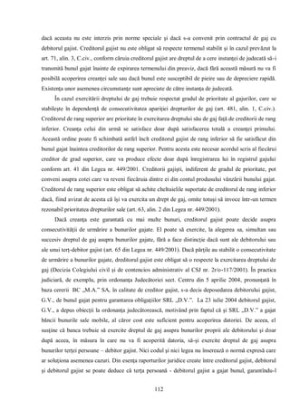 112 
dacă aceasta nu este interzis prin norme speciale şi dacă s-a convenit prin contractul de gaj cu debitorul gajist. Creditorul gajist nu este obligat să respecte termenul stabilit şi în cazul prevăzut la art. 71, alin. 3, C.civ., conform căruia creditorul gajist are dreptul de a cere instanţei de judecată să-i transmită bunul gajat înainte de expirarea termenului din preaviz, dacă fără această măsură nu va fi posibilă acoperirea creanţei sale sau dacă bunul este susceptibil de pieire sau de depreciere rapidă. Existenţa unor asemenea circumstanţe sunt apreciate de către instanţa de judecată. 
În cazul exercitării dreptului de gaj trebuie respectat gradul de prioritate al gajurilor, care se stabileşte în dependenţă de consecutivitatea apariţiei drepturilor de gaj (art. 481, alin. 1, C.civ.). Creditorul de rang superior are prioritate în exercitarea dreptului său de gaj faţă de creditorii de rang inferior. Creanţa celui din urmă se satisface doar după satisfacerea totală a creanţei primului. Această ordine poate fi schimbată astfel încît creditorul gajist de rang inferior să fie satisfăcut din bunul gajat înaintea creditorilor de rang superior. Pentru acesta este necesar acordul scris al fiecărui creditor de grad superior, care va produce efecte doar după înregistrarea lui în registrul gajului conform art. 41 din Legea nr. 449/2001. Creditorii gajişti, indiferent de gradul de prioritate, pot conveni asupra cotei care va reveni fiecăruia dintre ei din contul produsului vânzării bunului gajat. Creditorul de rang superior este obligat să achite cheltuielile suportate de creditorul de rang inferior dacă, fiind avizat de acesta că îşi va exercita un drept de gaj, omite totuşi să invoce într-un termen rezonabil prioritatea drepturilor sale (art. 63, alin. 2 din Legea nr. 449/2001). 
Dacă creanţa este garantată cu mai multe bunuri, creditorul gajist poate decide asupra consecutivităţii de urmărire a bunurilor gajate. El poate să exercite, la alegerea sa, simultan sau succesiv dreptul de gaj asupra bunurilor gajate, fără a face distincţie dacă sunt ale debitorului sau ale unui terţ-debitor gajist (art. 65 din Legea nr. 449/2001). Dacă părţile au stabilit o consecutivitate de urmărire a bunurilor gajate, dreditorul gajist este obligat să o respecte la exercitarea dreptului de gaj (Decizia Colegiului civil şi de contencios administrativ al CSJ nr. 2r/o-117/2001). În practica judiciară, de exemplu, prin ordonanţa Judecătoriei sect. Centru din 5 aprilie 2004, pronunţată în baza cererii BC „M.A.” SA, în calitate de creditor gajist, s-a decis deposedarea debitorului gajist, G.V., de bunul gajat pentru garantarea obligaţiilor SRL „D.V.”. La 23 iulie 2004 debitorul gajist, G.V., a depus obiecţii la ordonanţa judecătorească, motivând prin faptul că şi SRL „D.V.” a gajat băncii bunurile sale mobile, al căror cost este suficient pentru acoperirea datoriei. De aceea, el susţine că banca trebuie să exercite dreptul de gaj asupra bunurilor proprii ale debitorului şi doar după aceea, în măsura în care nu va fi acoperită datoria, să-şi exercite dreptul de gaj asupra bunurilor terţei persoane – debitor gajist. Nici codul şi nici legea nu înserează o normă expresă care ar soluţiona asemenea cazuri. Din esenţa raporturilor juridice create între creditorul gajist, debitorul şi debitorul gajist se poate deduce că terţa persoană - debitorul gajist a gajat bunul, garantîndu-l  