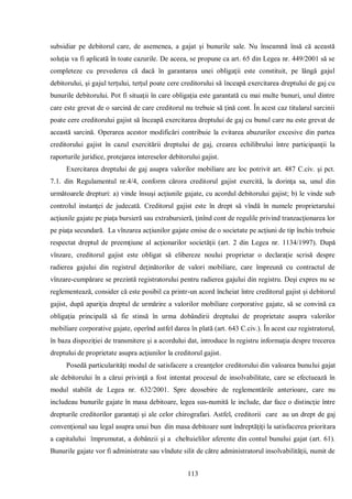 113 
subsidiar pe debitorul care, de asemenea, a gajat şi bunurile sale. Nu înseamnă însă că această soluţia va fi aplicată în toate cazurile. De aceea, se propune ca art. 65 din Legea nr. 449/2001 să se completeze cu prevederea că dacă în garantarea unei obligaţii este constituit, pe lângă gajul debitorului, şi gajul terţului, terţul poate cere creditorului să înceapă exercitarea dreptului de gaj cu bunurile debitorului. Pot fi situaţii în care obligaţia este garantată cu mai multe bunuri, unul dintre care este grevat de o sarcină de care creditorul nu trebuie să ţină cont. În acest caz titularul sarcinii poate cere creditorului gajist să înceapă exercitarea dreptului de gaj cu bunul care nu este grevat de această sarcină. Operarea acestor modificări contribuie la evitarea abuzurilor excesive din partea creditorului gajist în cazul exercitării dreptului de gaj, crearea echilibrului între participanţii la raporturile juridice, protejarea intereselor debitorului gajist. 
Exercitarea dreptului de gaj asupra valorilor mobiliare are loc potrivit art. 487 C.civ. şi pct. 7.1. din Regulamentul nr.4/4, conform cărora creditorul gajist exercită, la dorinţa sa, unul din următoarele drepturi: a) vinde însuşi acţiunile gajate, cu acordul debitorului gajist; b) le vinde sub controlul instanţei de judecată. Creditorul gajist este în drept să vîndă în numele proprietarului acţiunile gajate pe piaţa bursieră sau extrabursieră, ţinînd cont de regulile privind tranzacţionarea lor pe piaţa secundară. La vînzarea acţiunilor gajate emise de o societate pe acţiuni de tip închis trebuie respectat dreptul de preemţiune al acţionarilor societăţii (art. 2 din Legea nr. 1134/1997). După vînzare, creditorul gajist este obligat să elibereze noului proprietar o declaraţie scrisă despre radierea gajului din registrul deţinătorilor de valori mobiliare, care împreună cu contractul de vînzare-cumpărare se prezintă registratorului pentru radierea gajului din registru. Deşi expres nu se reglementează, consider că este posibil ca printr-un acord încheiat între creditorul gajist şi debitorul gajist, după apariţia dreptul de urmărire a valorilor mobiliare corporative gajate, să se convină ca obligaţia principală să fie stinsă în urma dobândirii dreptului de proprietate asupra valorilor mobiliare corporative gajate, operînd astfel darea în plată (art. 643 C.civ.). În acest caz registratorul, în baza dispoziţiei de transmitere şi a acordului dat, introduce în registru informaţia despre trecerea dreptului de proprietate asupra acţiunilor la creditorul gajist. 
Posedă particularităţi modul de satisfacere a creanţelor creditorului din valoarea bunului gajat ale debitorului în a cărui privinţă a fost intentat procesul de insolvabilitate, care se efectuează în modul stabilit de Legea nr. 632/2001. Spre deosebire de reglementările anterioare, care nu includeau bunurile gajate în masa debitoare, legea sus-numită le include, dar face o distincţie între drepturile creditorilor garantaţi şi ale celor chirografari. Astfel, creditorii care au un drept de gaj convenţional sau legal asupra unui bun din masa debitoare sunt îndreptăţiţi la satisfacerea prioritara a capitalului împrumutat, a dobânzii şi a cheltuielilor aferente din contul bunului gajat (art. 61). Bunurile gajate vor fi administrate sau vîndute silit de către administratorul insolvabilităţii, numit de  