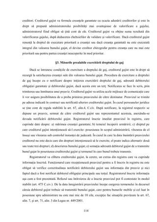114 
creditori. Creditorul gajist va formula creanţele garantate cu ocazia adunării creditorilor şi este în drept să propună administratorului posibilităţi mai avantajoase de valorificare a gajului, administratorul fiind obligat să ţină cont de ele. Creditorul gajist va obţine suma rezultată din valorificarea gajului, după deducerea cheltuielilor de validare şi valorificare. Dacă creditorul gajist renunţă la dreptul de executare prioritară a creanţei sau dacă creanţa garantată nu este executată integral din valoarea bunului gajat, el devine creditor chirografar pentru creanţa care nu mai este prioritară sau pentru partea creanţei neacoperite în mod prioritar. 
§3. Măsurile prealabile exercitării dreptului de gaj 
Dacă se întrunesc condiţiile de exercitare a dreptului de gaj, creditorul gajist este în drept să recurgă la satisfacerea creanţei sale din valoarea bunului gajat. Procedura de exercitare a dreptului de gaj începe cu o notificare despre iniţierea exercitării dreptului de gaj, adresată debitorului obligaţiei garantate şi debitorului gajist, dacă acesta este un terţ. Notificarea se face în scris, prin trimiterea sau înmînarea unui preaviz. Creditorul gajist va utiliza acele mijloace de comunicaţie care îi vor asigura posibilitatea de a proba primirea preavizului de către destinatar. Preavizul se trimite pe adresa indicată în contract sau notificată ulterior creditorului gajist. În cazul persoanelor juridice se ţine cont de regula stabilită la art. 67, alin.4, C.civ. După notificare, la registrul respectiv se depune un preaviz, semnat de către creditorul gajist sau reprezentantul acestuia, anexându-se dovada notificării debitorului gajist. Registratorul înscrie imediat preavizul în registru, care cuprinde date despre: a) mărimea creanţei garantate; b) temeiul începerii urmăririi; c) dreptul pe care creditorul gajist intenţionează să-l exercite: posesiunea în scopul administrării, vînzarea de el însuşi sau vînzarea sub controlul instanţei de judecată. În cazul în care la data înaintării preavizului creditorul nu este decis care din drepturi intenţionează să le exercite, el poate indica alternativ două sau toate trei drepturi; d) descrierea bunului gajat; e) somaţia adresată debitorul gajist de a transmite bunul gajat în posesiunea creditorului gajist şi termenul în care bunul trebuie transmis. 
Registratorul va elibera creditorului gajist, la cerere, un extras din registru care va cuprinde informaţia înscrisă. Funcţionarul care recepţionează preavizul pentru a fi înscris în registru nu este obligat să verifice corectitudinea notificării debitorului gajist sau informaţia din preaviz şi nici faptul dacă a fost notificat debitorul obligaţiei principale sau terţul. Registratorul înscrie informaţia aşa cum a fost prezentată. Refuzul sau întîrzierea de a înscrie preavizul pot fi contestate în modul stabilit (art. 475 C.civ.). De la data înregistrării preavizului începe curgerea termenului în decursul căruia debitorul gajist trebuie să transmită bunului gajat, care pentru bunurile mobile şi cel luat în posesiune spre administrare nu este mai mic de 10 zile, excepţie fac situaţiile prevăzute la art. 67, alin. 7, şi art. 71, alin. 3 din Legea nr. 449/2001.  