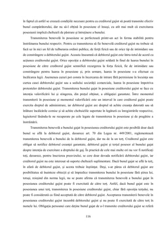 116 
în faptul că astfel se creează condiţiile necesare pentru ca creditorul gajist să poată transmite efectiv bunul cumpărătorului, dar nu să-l obţină în posesiune el însuşi, cu atît mai mult că exercitarea posesiunii implică cheltuieli de păstrare şi întreţinere a bunului. 
Transmiterea benevolă în posesiune se perfectează printr-un act în forma stabilită pentru înstrăinarea bunului respectiv. Pentru ca transmiterea să fie benevolă creditorul gajist nu trebuie să facă uz în nici un fel de tulburarea ordinii publice, de forţă fizică sau de orice tip de intimidare sau de constrângere a debitorului gajist. Aceasta înseamnă că debitorul gajist este întru-totul de acord cu acţiunea creditorului gajist. Orice opoziţie a debitorului gajist soldată în final de luarea bunului în posesiune de către creditorul gajist semnifică recurgerea la forţa fizică, fie de intimidare sau constrângere pentru luarea în posesiune şi, prin urmare, luarea în posesiune s-a efectuat cu încălcarea legii. Asemenea cazuri pot consta în încercarea de intrare fără permisiune în locuinţa sau curtea casei debitorului gajist sau a sediului societăţii comerciale, luarea în posesiune împotriva protestelor debitorului gajist. Transmiterea bunului gajat în posesiune creditorului gajist se face cu intenţia valorificării lui şi stingerea, din preţul obţinut, a obligaţiei garantate. Între momentul transmiterii în posesiune şi momentul valorificării este un interval în care creditorul gajist poate exercita dreptul de administrare, iar debitorul gajist are dreptul să achite creanţa datorată sau să înlăture încălcările comise şi să achite cheltuielile suportate în legătură cu înregistrările respective, legiuitorul lăsându-le ne recuperate pe cele legate de transmiterea în posesiune şi de pregătire a înstrăinării. 
Transmiterea benevolă a bunului gajat în posesiunea creditorului gajist este posibilă doar dacă bunul se află la debitorul gajist, deoarece art. 70 din Legea nr. 449/2001, reglementează transmiterea benevolă a bunului de la debitorul gajist, dar nu de la un terţ. Creditorul gajist este obligat să notifice debitorul creanţei garantate, debitorul gajist şi terţul posesor al bunului gajat despre intenţia de exercitare a dreptului de gaj. În practică de cele mai multe ori nu vor fi notificaţi toţi, deoarece, pentru înscrierea preavizului, se cere doar dovada notificării debitorului gajist, iar creditorul gajist nu este interesat să suporte cheltuieli suplimentare. Dacă bunul gajat se află la terţ, în afară de debitorul gajist, şi acesta trebuie înştiinţat. Deşi, s-ar părea că debitorul gajist are posibilitatea să înainteze obiecţii şi să împiedice transmiterea bunului în posesiune fără ştirea lui, totuşi, reieşind din norma legii, nu se poate afirma că transmiterea benevolă a bunului gajat în posesiunea creditorului gajist poate fi exercitată de către terţ. Astfel, dacă bunul gajat este în posesiunea unui terţ, transmiterea în posesiune creditorului gajist, chiar fără opoziţia terţului, nu poate fi considerată ca fiind acceptată de către debitorul gajist. Acceptarea transmiterii benevole în posesiunea creditorului gajist incumbă debitorului gajist şi nu poate fi exercitată de către terţ în numele lui. Obligaţia persoanei care deţine bunul gajat de a-l transmite creditorului gajist se referă  