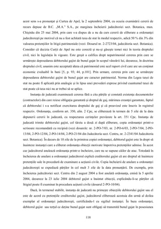118 
acest sens s-a pronunţat şi Curtea de Apel, la 2 septembrie 2004, cu ocazia examinării cererii de recurs depuse de B.C. „M.A.” S.A., pe marginea încheierii judecătoriei sect. Botanica, mun. Chişinău din 25 mai 2004, prin care s-a dispus de a nu da curs cererii de eliberare a ordonanţei judecătoreşti pe motivul că nu a fost achitată taxa de stat în modul respectiv, adică 50 % din 3% din valoarea pretenţiilor în litigii patrimoniale (vezi: Dosarul nr. 2-2723/04, judecătoria sect. Botanica). Consider că decizia Curţii de Apel nu este corectă şi nu-şi găseşte temei nici în teoria dreptului civil, nici în legislaţia în vigoare. Este greşit a califica drept nepatrimonial cererea prin care se urmăreşte deposedarea debitorului gajist de bunul gajat în scopul vânzării lui, deoarece, în doctrina dreptului civil, unanim este acceptată ideea că patrimonial este acel raport civil care are un conţinut economic evaluabil în bani [5, p. 93; 44, p.101]. Prin urmare, cererea prin care se urmăreşte deposedarea debitorului gajist de bunul gajat are caracter patrimonial. Norma din Legea taxei de stat nu poate fi aplicată prin analogie şi în lipsa unei prevederi exprese privind cuantumul taxei de stat poate că taxa nici nu ar trebui să se aplice. 
Instanţa de judecată examinează cererea fără a cita părţile şi constată existenţa documentelor (contractelor) din care reiese obligaţia garantată şi dreptul de gaj, mărimea creanţei garantate, faptul că debitorului i s-a notificat exercitarea dreptului de gaj şi că preavizul este înscris în registrul respectiv. Ordonanţa, conform art. 350, alin. 2 Cpc, se eliberează în termen de 5 zile de la data depunerii cererii în judecată, cu respectarea cerinţelor prevăzute la art. 351 Cpc. Instanţa de judecată trimite debitorului gajist, cel târziu a două zi după eliberare, copia ordonanţei printr-o scrisoare recomandată cu recipisă (vezi dosarele: nr. 2-PO-7/03, nr. 2-PO-6/03, 2-PO-7/04, 2-PO- 13/04, 2-PO-12/04, 2-PO-14/04, 2-PO-21/04 din Judecătoria sect. Centru, nr. 2-2341/04 Judecătoria sect. Botanica). În decurs de 10 zile de la primirea copiei ordonanţei, debitorul gajist este în drept să înainteze instanţei care a eliberat ordonanţa obiecţii motivate împotriva pretenţiilor admise. În acest caz judecătorul anulează ordonanţa printr-o încheiere, care nu se supune căilor de atac. Totodată în încheierea de anulare a ordonanţei judecătorul explică creditorului gajist că are dreptul să înainteze pretenţiile sale în procedură de examinare a acţiunii civile. Copia încheierii de anulare a ordonanţei judecătoreşti se expediază părţilor în cel mult 3 zile de la data pronunţării. De exemplu, prin încheierea judecătoriei sect. Centru din 2 august 2004 a fost anulată ordonanţa, emisă la 5 aprilie 2004, deoarece la 23 iulie 2004 debitorul gajist a înaintat obiecţii, explicându-li-se părţilor că litigiul poate fi examinat în procedura acţiunii civile (dosarul 2-PO-10/04). 
Dacă, în termenul stabilit, instanţa de judecată nu primeşte obiecţiile debitorului gajist sau el este de acord cu pretenţiile creditorului gajist, judecătorul eliberează acestuia din urmă al doilea exemplar al ordonanţei judecătoreşti, certificându-l cu sigiliul instanţei. În baza ordonanţei, debitorul gajist sau terţul ce deţine bunul gajat sunt obligaţi să transmită bunul gajat în posesiunea  