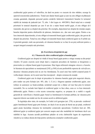 119 
creditorului gajist pentru a-l valorifica, iar dacă nu poate s-o execute de sine stătător, recurge la ajutorul executorului judecătoresc. Terţul care deţine bunul gajat şi care nu este obligat să plătească creanţa garantată, răspunde personal pentru urmările întârzierii transmiterii bunului în termenul stabilit de instanţa de judecată (art. 73, alin. 1 din Legea nr. 449/2001). Dacă terţul are o creanţă prioritară în temeiul dreptului pe care îl are de a reţine bunul mobil gajat, el este obligat să-l transmită, dar grevat cu dreptul său prioritar. De exemplu, depozitarul are dreptul de retenţie asupra bunului depozitat pentru cheltuielile de păstrare, întreţinere etc., dar care sunt gajate. Pentru a nu leza interesele depozitarului, el este obligat să transmită bunul gajat creditorului gajist, dar grevat de dreptul său prioritar. Terţul nu este obligat să transmită bunul dacă creditorul gajist nu îl achită sau îi prezintă garanţii, reale sau personale, că vânzarea bunului se va face la un preţ suficient pentru a acoperi integral creanţele sale prioritare. 
§4. Exercitarea dreptului de gaj 
4.1. Vînzarea de către creditorul gajist a bunului gajat 
Creditorul gajist are dreptul să vîndă el însuşi bunul gajat pentru a stinge creanţa sa din preţul vînzării. El poate exercita acest drept dacă a respectat procedura de înaintare şi înregistrare a preavizului şi a obţinut bunul gajat în posesiune. Deşi legea utilizează sintagma vânzare a bunului, în literatura de specialitate se menţionează [102, p.369] că este preferabilă expresia de valorificare, deoarece vânzarea propriu-zisă nu are loc întotdeauna. În cazul unui bun mobil corporal poate fi vorba despre vânzare, iar în cazul unui bun incorporal – despre cesiunea de creanţă. 
Creditorul gajist este în drept să procedeze la vânzarea bunului gajat prin negocieri directe, prin tender sau prin licitaţie (art. 491, alin. 1, C.civ.). Alegerea aparţine creditorului gajist, care trebuie să acţioneze cu bună-credinţă, urmărind scopul de a obţine cel mai bun preţ în termeni rezonabili. Nu se exclude însă faptul că creditorul gajist va face abuz, ceea ce va leza interesele debitorului gajist. Pentru a evita aceste consecinţe negative, se propune de a stabili o regulă generală de valorificare a bunului gajat: bunul se înstrăinează la licitaţie publică, iar vânzarea prin negocieri directe sau tender are loc de comun acord cu debitorul gajist. 
În legislaţia altor state, de exemplu, în Codul civil georgian (art. 278), se prevede: creditorul gajist înstrăinează bunul gajat prin licitaţie, iar dacă el are un preţ de bursă sau pe piaţă, creditorul gajist poate încredinţa vânzarea lui instituţiilor comerciale specializate. Conform însă art. 280, debitorul gajist şi creditorul gajist pot conveni asupra unei alte modalităţi de înstrăinare decît cea stabilită în lege. Aceasta acordă posibilitate părţilor să evite cheltuielile legate de organizarea vânzării şi se reduce durata de timp pentru satisfacerea creanţelor creditorului gajist.  