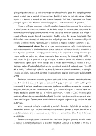 12 
îşi asigură posibilitatea de a-şi satisface creanţa din valoarea bunului gajat, dacă obligaţia garantată nu este execută sau se execută necorespunzător. Creditorul gajist nu este interesat de obiectul gajului şi el recurge la valorificare doar în situaţii extreme, deşi funcţia reparatorie este funcţia principală a gajului care determină eficacitatea şi gradul de realizare a funcţiei de garantare. 
Gajul, ca mijloc de garantare a obligaţiilor, are funcţia generală de garantare. Ea se realizează în măsura în care se realizează, la rîndul lor, alte două funcţii: de stimulare şi de compensare. La momentul constituirii gajului rolul principal revine funcţiei de stimulare. Debitorul este obligat să execute obligaţia asumată în mod corespunzător, fiind în pericol de a pierde bunul gajat. Dacă debitorul nu execută sau execută necorespunzător obligaţia garantată, funcţia de stimulare îşi pierde eficienţa şi intervine funcţia reparatorie, care se manifestă la etapa de exercitare a dreptului de gaj. 
Creanţa garantată prin gaj. Prin gaj se poate garanta una sau mai multe creanţe determinate individual sau generic, existente sau viitoare, pure şi simple sau afectate de modalităţi, constituite în baza legii sau contractului. Creanţa garantată trebuie să fie exprimată în unităţi monetare (lei, valută, unităţi de calcul ori oricare combinaţie între acestea). În literatură [11, p.130] se menţionează că pot fi garantate prin gaj creanţele, în virtutea cărora este justificată pretenţia creditorului de a primi de la debitor prestaţii, care în funcţie de obiectul lor, se clasifică în a da, a face sau a nu face. Conţinutul clasificării acestor prestaţii este analizat de mai mulţi autori [75, p.15; 94, p.11-12]. Conform legii naţionale, nu poate fi garantată o prestaţie nemonetară, de exemplu, obligaţia de livrare, însă poate fi garantată obligaţia aferentă de plată a sancţiunilor pecuniare [35, p.357]. 
În virtutea caracterului accesoriu, gajul este condiţionat în timp de durata obligaţiei principale (art. 454, alin. 2 C.civ.). Însă legea sau contractul de gaj pot prevedea şi altfel. Astfel, părţile contractului de gaj pot prevedea un termen mai îndelungat, astfel încît termenul de executare al obligaţiei principale, inclusiv termenul ei de prescripţie, conform legii poate fi mai mic. Deci, dacă dreptul de creanţă garantat prin gaj s-a prescris, conform art. 282 alin. 1 C.civ., creditorul gajist poate pretinde satisfacerea creanţei din bunul gajat. Important este să nu expire termenul pentru care a fost constituit gajul. În caz contrar, aceasta va duce la stingerea dreptului de gaj conform art. 495, lit. b) C.civ. 
Gajul garantează obligaţia propriu-zisă (capitalul), dobînzile, cheltuielile de urmărire şi întreţinere a bunului gajat, iar prin contract părţile pot extinde garanţia şi asupra penalităţilor şi prejudiciului cauzat prin neexecutarea sau executarea necorespunzătoare (alin. 3 art. 8 din Legea nr.449/2001). 
În contractul de gaj trebuie să se indice felul şi termenul obligaţiei garantate, plafonul maxim al creanţei, în caz contrar contractul se consideră neîncheiat. Consider că acest efect se produce în  