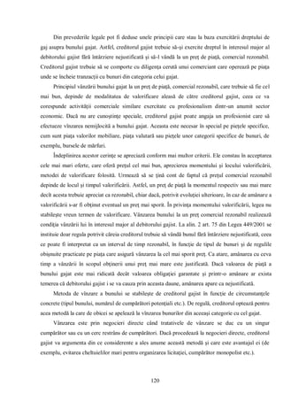 120 
Din prevederile legale pot fi deduse unele principii care stau la baza exercitării dreptului de gaj asupra bunului gajat. Astfel, creditorul gajist trebuie să-şi exercite dreptul în interesul major al debitorului gajist fără întârziere nejustificată şi să-l vândă la un preţ de piaţă, comercial rezonabil. Creditorul gajist trebuie să se comporte cu diligenţa cerută unui comerciant care operează pe piaţa unde se încheie tranzacţii cu bunuri din categoria celui gajat. 
Principiul vânzării bunului gajat la un preţ de piaţă, comercial rezonabil, care trebuie să fie cel mai bun, depinde de modalitatea de valorificare aleasă de către creditorul gajist, ceea ce va corespunde activităţii comerciale similare exercitate cu profesionalism dintr-un anumit sector economic. Dacă nu are cunoştinţe speciale, creditorul gajist poate angaja un profesionist care să efectueze vînzarea nemijlocită a bunului gajat. Aceasta este necesar în special pe pieţele specifice, cum sunt piaţa valorilor mobiliare, piaţa valutară sau pieţele unor categorii specifice de bunuri, de exemplu, bursele de mărfuri. 
Îndeplinirea acestor cerinţe se apreciază conform mai multor criterii. Ele constau în acceptarea cele mai mari oferte, care oferă preţul cel mai bun, aprecierea momentului şi locului valorificării, metodei de valorificare folosită. Urmează să se ţină cont de faptul că preţul comercial rezonabil depinde de locul şi timpul valorificării. Astfel, un preţ de piaţă la momentul respectiv sau mai mare decît acesta trebuie apreciat ca rezonabil, chiar dacă, potrivit evoluţiei ulterioare, în caz de amânare a valorificării s-ar fi obţinut eventual un preţ mai sporit. În privinţa momentului valorificării, legea nu stabileşte vreun termen de valorificare. Vânzarea bunului la un preţ comercial rezonabil realizează condiţia vânzării lui în interesul major al debitorului gajist. La alin. 2 art. 75 din Legea 449/2001 se instituie doar regula potrivit căreia creditorul trebuie să vândă bunul fără întârziere nejustificată, ceea ce poate fi interpretat ca un interval de timp rezonabil, în funcţie de tipul de bunuri şi de regulile obişnuite practicate pe piaţa care asigură vânzarea la cel mai sporit preţ. Ca atare, amânarea cu ceva timp a vânzării în scopul obţinerii unui preţ mai mare este justificată. Dacă valoarea de piaţă a bunului gajat este mai ridicată decât valoarea obligaţiei garantate şi printr-o amânare ar exista temerea că debitorului gajist i se va cauza prin aceasta daune, amânarea apare ca nejustificată. 
Metoda de vînzare a bunului se stabileşte de creditorul gajist în funcţie de circumstanţele concrete (tipul bunului, numărul de cumpărători potenţiali etc.). De regulă, creditorul optează pentru acea metodă la care de obicei se apelează la vînzarea bunurilor din aceeaşi categorie cu cel gajat. 
Vânzarea este prin negocieri directe când tratativele de vânzare se duc cu un singur cumpărător sau cu un cerc restrâns de cumpărători. Dacă procedează la negocieri directe, creditorul gajist va argumenta din ce considerente a ales anume această metodă şi care este avantajul ei (de exemplu, evitarea cheltuielilor mari pentru organizarea licitaţiei, cumpărător monopolist etc.).  