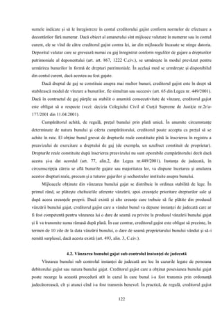 122 
sumele indicate şi să le înregistreze în contul creditorului gajist conform normelor de efectuare a decontărilor fără numerar. Dacă obiect al amanetului sînt mijloace valutare în numerar sau în contul curent, ele se vînd de către creditorul gajist contra lei, iar din mijloacele încasate se stinge datoria. Depozitul valutar care se grevează numai cu gaj înregistrat conform regulilor de gajare a drepturilor patrimoniale al deponentului (art. art. 867, 1222 C.civ.), se urmăreşte în modul prevăzut pentru urmărirea bunurilor în formă de drepturi patrimoniale. În acelaşi mod se urmăreşte şi disponibilul din contul curent, dacă acestea au fost gajate. 
Dacă dreptul de gaj se constituie asupra mai multor bunuri, creditorul gajist este în drept să stabilească modul de vînzare a bunurilor, fie simultan sau succesiv (art. 65 din Legea nr. 449/2001). Dacă în contractul de gaj părţile au stabilit o anumită consecutivitate de vînzare, creditorul gajist este obligat să o respecte (vezi: decizia Colegiului Civil al Curţii Supreme de Justiţie nr.2r/a- 177/2001 din 11.04.2001). 
Cumpărătorul achită, de regulă, preţul bunului prin plată unică. În anumite circumstanţe determinate de natura bunului şi oferta cumpărătorului, creditorul poate accepta ca preţul să se achite în rate. El obţine bunul grevat de drepturile reale constituite pînă la înscrierea în registru a preavizului de exercitare a dreptului de gaj (de exemplu, un uzufruct constituit de proprietar). Drepturile reale constituite după înscrierea preavizului nu sunt opozabile cumpărătorului decît dacă acesta şi-a dat acordul (art. 77, alin.2, din Legea nr.449/2001). Instanţa de judecată, în circumscripţia căreia se află bunurile gajate sau majoritatea lor, va dispune încetarea şi anularea acestor drepturi reale, precum şi a tuturor gajurilor şi sechestrelor instituite asupra bunului. 
Mijloacele obţinute din vânzarea bunului gajat se distribuie în ordinea stabilită de lege. În primul rând, se plăteşte cheltuielile aferente vânzării, apoi creanţele prioritare drepturilor sale şi după aceea creanţele proprii. Dacă există şi alte creanţe care trebuie să fie plătite din produsul vânzării bunului gajat, creditorul gajist care a vândut bunul va depune instanţei de judecată care ar fi fost competentă pentru vânzarea lui o dare de seamă cu privire la produsul vânzării bunului gajat şi îi va transmite suma rămasă după plată. În caz contrar, creditorul gajist este obligat să prezinte, în termen de 10 zile de la data vânzării bunului, o dare de seamă proprietarului bunului vândut şi să-i remită surplusul, dacă acesta există (art. 493, alin. 3, C.civ.). 
4.2. Vânzarea bunului gajat sub controlul instanţei de judecată 
Vînzarea bunului sub controlul instanţei de judecată are loc în cazurile legate de persoana debitorului gajist sau natura bunului gajat. Creditorul gajist care a obţinut posesiunea bunului gajat poate recurge la această procedură atît în cazul în care bunul i-a fost transmis prin ordonanţă judecătorească, cît şi atunci cînd i-a fost transmis benevol. În practică, de regulă, creditorul gajist  