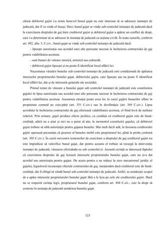 123 
căruia debitorul gajist i-a remis benevol bunul gajat nu este interesat să se adreseze instanţei de judecată, dar îl va vinde el însuşi. Deci, bunul gajat se vinde sub controlul instanţei de judecată dacă la exercitarea dreptului de gaj între creditorul gajist şi debitorul gajist a apărut un conflict de drept, care i-a determinat să se adreseze în instanţa de judecată cu acţiune civilă. În toate cazurile, conform art. 492, alin. 5, C.civ., bunul gajat se vinde sub controlul instanţei de judecată dacă: 
- lipseşte autorizaţia sau acordul unei alte persoane necesar la încheierea contractului de gaj pentru valabilitatea acestuia; 
- sunt bunuri de valoare istorică, artistică sau culturală; 
- debitorul gajist lipseşte şi nu poate fi identificat locul aflării lui. 
Necesitatea vânzării bunului sub controlul instanţei de judecată este condiţionată de apărarea intereselor proprietarului bunului gajat, debitorului gajist, care lipseşte sau nu poate fi identificat locul aflării lui, dar şi de interesele generale ale societăţii. 
Primul temei de vânzare a bunului gajat sub controlul instanţei de judecată este constituirea gajului în lipsa autorizaţia sau acordul unei alte persoane necesar la încheierea contractului de gaj pentru valabilitatea acestuia. Asemenea situaţie poate avea loc în cazul gajării bunurilor aflate în proprietate comună pe cote-părţi (art. 351 C.civ.) sau în devălmăşie (art. 369 C.civ.). Lipsa acordului la încheierea contractului de gaj afectează valabilitatea acestuia, el fiind lovit de nulitate relativă. Prin urmare, gajul produce efecte juridice, cu condiţia că creditorul gajist este de bună- credinţă, adică nu a ştiut şi nici nu a putut să ştie, la momentul constituirii gajului, că debitorul gajist trebuie să aibă autorizaţie pentru gajarea bunului. Mai mult decît atât, în favoarea creditorului gajist operează prezumţia că posesor al bunului mobil este proprietarul lui, până la proba contrară (art. 305 C.civ.). În cazul survenirii temeiurilor de exercitare a dreptului de gaj creditorul gajist nu este împiedicat să valorifice bunul gajat, dar pentru aceasta el trebuie să recurgă la intervenţia instanţei de judecată, vânzarea efectuându-se sub controlul ei. Această cerinţă se datorează faptului că exercitarea dreptului de gaj lezează interesele proprietarului bunului gajat, care nu şi-a dat acordul sau autorizaţia pentru gajare. De aceea pentru a nu reduce la zero mecanismul juridic al gajului, legiuitorul recunoaşte efectele contractului de gaj, menţionăm dacă creditorul este de bună- credinţă, dar îl obligă să vândă bunul sub controlul instanţei de judecată. Astfel, se urmăreşte scopul de a apăra interesele proprietarului bunului gajat fără a le leza pe cele ale creditorului gajist. Dacă nu se respectă cerinţa legii, proprietarul bunului gajat, conform art. 494 C.civ., este în drept să conteste în instanţa de judecată urmărirea bunului gajat.  