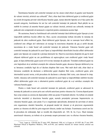 124 
Înstrăinarea bunului sub controlul instanţei are loc atunci când obiect al gajului sunt bunurile de valoare istorică, artistică sau culturală9. Deci, chiar dacă între debitorul gajist şi creditorul gajist nu există divergenţe privind valorificarea bunului gajat, numai datorită faptului că el face parte din această categorie, înstrăinarea lui are loc sub controlul instanţei de judecată. Dacă părţile nu au stabilit în contract că anumite bunuri gajate au valoare istorică, artistică sau culturală, instanţa de judecată este competentă să numească o expertiză pentru constatarea acestui fapt. 
De asemenea, bunul se înstrăinează sub controlul instanţei dacă debitorul gajist lipseşte şi este imposibilă stabilirea locului aflării lui. Deci, aceste circumstanţe trebuie dovedite în instanţa de judecată de către creditorul gajist. Dacă debitorul gajist lipseşte, dar se cunoaşte locul aflării lui, creditorul este obligat să-l informeze că recurge la exercitarea dreptului de gaj şi astfel decade necesitatea de a vinde bunul sub controlul instanţei de judecată. Vânzarea bunului gajat sub controlul instanţei de judecată în cazul lipsei şi imposibilităţii identificării locului aflării debitorului gajist care lipseşte are scopul de a proteja interesele lui. Dacă la exercitarea dreptului de gaj în mod obişnuit debitorul gajist nu are posibilitatea să supravegheze cum creditorul gajist vinde bunul gajat, în lipsa debitorului gajist acest rol îi revine instanţei de judecată. Totodată creditorul gajist nu este împiedicat să-şi satisfacă creanţele din valoarea bunului gajat, deoarece lipseşte debitorul şi nu se întrunesc condiţiile legii de a-l declara dispărut fără veste. Mai mult decît atât, chiar dacă se întrunesc condiţiile de declarare a debitorului gajist dispărut fără veste, creditorul gajist, prin intermediul acestei norm, evită procedura de declarare a absenţei fără veste, care durează în timp. Astfel, vânzarea sub controlul instanţei de judecată în cazul lipsei şi imposibilităţii stabilirii locului aflării debitorului gajist este o alternativă pentru creditorul gajist de a-şi satisface creanţele din valoarea bunului gajat. 
Pentru a vinde bunul sub controlul instanţei de judecată, creditorul gajist se adresează în instanţa de judecată cu cerere prin care solicită autorizare pentru vânzarea lui. Cererea depusă poate face corp comun cu cererea de deposedare silită sau poate fi înaintată ulterior. Ea trebuie să conţină motivele intentării şi descrierea bunului gajat, numele potenţialei persoane împuternicite cu vânzarea bunului gajat, care poate fi şi o organizaţie specializată, domeniul de activitate al căreia este organizarea vânzării bunurilor, să propună modul de vânzare şi să precizeze argumentele pentru ca vînzarea să aibă loc prin negocieri directe, tender sau licitaţie. Examinarea cererii are loc în procedura de ordonanţă, fapt ce rezultă din dispoziţiile art. 345, lit. k), C.p.c. Dacă instanţa autorizează vânzarea, ea trebuie să se pronunţe asupra persoanei care va efectua vînzarea bunului, 
9 Vezi: Legea nr. 1530-XII din 22 iunie 1993. Monitorul, 1994, nr.1 şi Legea nr. 413-XIV din 27 mai 1999. Monitorul Oficial al Republicii Moldova, 1999, nr.83-86, care stabilesc bunurile de valoare istorică, artistică sau culturală.  