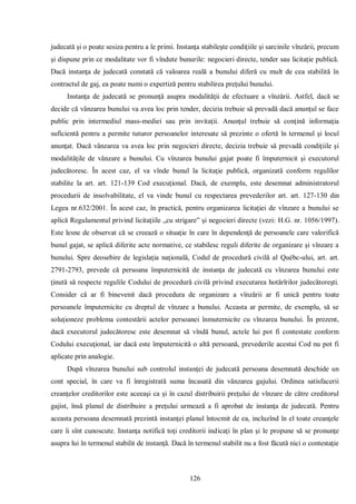 126 
judecată şi o poate sesiza pentru a le primi. Instanţa stabileşte condiţiile şi sarcinile vînzării, precum şi dispune prin ce modalitate vor fi vîndute bunurile: negocieri directe, tender sau licitaţie publică. Dacă instanţa de judecată constată că valoarea reală a bunului diferă cu mult de cea stabilită în contractul de gaj, ea poate numi o expertiză pentru stabilirea preţului bunului. 
Instanţa de judecată se pronunţă asupra modalităţii de efectuare a vînzării. Astfel, dacă se decide că vânzarea bunului va avea loc prin tender, decizia trebuie să prevadă dacă anunţul se face public prin intermediul mass-mediei sau prin invitaţii. Anunţul trebuie să conţină informaţia suficientă pentru a permite tuturor persoanelor interesate să prezinte o ofertă în termenul şi locul anunţat. Dacă vânzarea va avea loc prin negocieri directe, decizia trebuie să prevadă condiţiile şi modalităţile de vânzare a bunului. Cu vînzarea bunului gajat poate fi împuternicit şi executorul judecătoresc. În acest caz, el va vînde bunul la licitaţie publică, organizată conform regulilor stabilite la art. art. 121-139 Cod execuţional. Dacă, de exemplu, este desemnat administratorul procedurii de insolvabilitate, el va vinde bunul cu respectarea prevederilor art. art. 127-130 din Legea nr.632/2001. În acest caz, în practică, pentru organizarea licitaţiei de vînzare a bunului se aplică Regulamentul privind licitaţiile „cu strigare” şi negocieri directe (vezi: H.G. nr. 1056/1997). Este lesne de observat că se creează o situaţie în care în dependenţă de persoanele care valorifică bunul gajat, se aplică diferite acte normative, ce stabilesc reguli diferite de organizare şi vînzare a bunului. Spre deosebire de legislaţia naţională, Codul de procedură civilă al Québc-ului, art. art. 2791-2793, prevede că persoana împuternicită de instanţa de judecată cu vînzarea bunului este ţinută să respecte regulile Codului de procedură civilă privind executarea hotărîrilor judecătoreşti. Consider că ar fi binevenit dacă procedura de organizare a vînzării ar fi unică pentru toate persoanele împuternicite cu dreptul de vînzare a bunului. Aceasta ar permite, de exemplu, să se soluţioneze problema contestării actelor persoanei înmuternicite cu vînzarea bunului. În prezent, dacă executorul judecătoresc este desemnat să vîndă bunul, actele lui pot fi contestate conform Codului execuţional, iar dacă este împuternicită o altă persoană, prevederile acestui Cod nu pot fi aplicate prin analogie. 
După vînzarea bunului sub controlul instanţei de judecată persoana desemnată deschide un cont special, în care va fi înregistrată suma încasată din vănzarea gajului. Ordinea satisfacerii creanţelor creditorilor este aceeaşi ca şi în cazul distribuirii preţului de vînzare de către creditorul gajist, însă planul de distribuire a preţului urmează a fi aprobat de instanţa de judecată. Pentru aceasta persoana desemnată prezintă instanţei planul întocmit de ea, incluzînd în el toate creanţele care îi sînt cunoscute. Instanţa notifică toţi creditorii indicaţi în plan şi le propune să se pronunţe asupra lui în termenul stabilit de instanţă. Dacă în termenul stabilit nu a fost făcută nici o contestaţie  