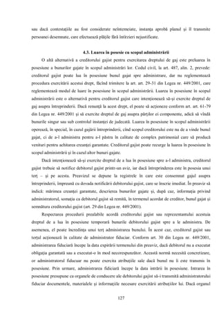 127 
sau dacă contestaţiile au fost considerate neîntemeiate, instanţa aprobă planul şi îl transmite persoanei desemnate, care efectuează plăţile fără întîrzieri nejustificate. 
4.3. Luarea în posesie cu scopul administrării 
O altă alternativă a creditorului gajist pentru exercitarea dreptului de gaj este preluarea în posesiune a bunurilor gajate în scopul administrări lor. Codul civil, la art. 487, alin. 2, prevede: creditorul gajist poate lua în posesiune bunul gajat spre administrare, dar nu reglementează procedura exercitării acestui drept, făcînd trimitere la art. art. 29-31 din Legea nr. 449/2001, care reglementează modul de luare în posesiune în scopul administrării. Luarea în posesiune în scopul administrării este o alternativă pentru creditorul gajist care intenţionează să-şi exercite dreptul de gaj asupra întreprinderii. Dacă renunţă la acest drept, el poate să acţioneze conform art. art. 61-79 din Legea nr. 449/2001 şi să exercite dreptul de gaj asupra părţilor ei componente, adică să vîndă bunurile singur sau sub controlul instanţei de judecată. Luarea în posesiune în scopul administrării operează, în special, în cazul gajării întreprinderii, cînd scopul creditorului este nu de a vinde bunul gajat, ci de a-l administra pentru a-l păstra în calitate de complex patrimonial care să producă venituri pentru achitarea creanţei garantate. Creditorul gajist poate recurge la luarea în posesiune în scopul administrării şi în cazul altor bunuri gajate. 
Dacă intenţionează să-şi exercite dreptul de a lua în posesiune spre a-l administra, creditorul gajist trebuie să notifice debitorul gajist printr-un aviz, iar dacă întreprinderea este în posesia unui terţ – şi pe acesta. Preavizul se depune la registrele în care este consemnat gajul asupra întreprinderii, împreună cu dovada notificării debitorului gajist, care se înscrie imediat. În preaviz să indică: mărimea creanţei garantate, descrierea bunurilor gajate şi, după caz, informaţia privind administratorul, somaţia ca debitorul gajist să remită, în termenul acordat de creditor, bunul gajat şi semnătura creditorului gajist (art. 29 din Legea nr. 449/2001). 
Respectarea procedurii prealabile acordă creditorului gajist sau reprezentantului acestuia dreptul de a lua în posesiune temporară bunurile debitorului gajist spre a le administra. De asemenea, el poate încredinţa unui terţ administrarea bunului. În acest caz, creditorul gajist sau terţul acţionează în calitate de administrator fiduciar. Conform art. 30 din Legea nr. 449/2001, administrarea fiduciară începe la data expirării termenului din preaviz, dacă debitorul nu a executat obligaţia garantată sau a executat-o în mod necorespunzător. Această normă necesită concretizare, or administratorul fiducuar nu poate exercita atribuţiile sale dacă bunul nu îi este transmis în posesiune. Prin urmare, administrarea fidiciară începe la data intrării în posesiune. Intrarea în posesiune presupune ca organele de conducere ale debitorului gajist să-i transmită administratorului fiduciar documentele, materialele şi informaţiile necesare exercitării atribuţiilor lui. Dacă organul  