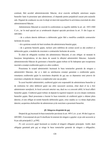 128 
continuă, fără acordul administratorului fiduciar, să-şi exercite atribuţiile anterioare asupra bunurilor luate în posesiune spre administrare, el răspunde pentru prejudiciul cauzat prin acţiunile sale. Organul de conducere nu este în drept să intervină nejustificat în activitatea exercitată de către administratorul fiduciar. 
Administrarea fiduciară se exercită în conformitate cu regulile stabilite la art. art. 1053-1060 C.civ., iar în mod special are şi următoarele drepturi speciale prevăzute la art. 31 din Legea nr. 449/2001: 
- de a colecta datoria debitoare a debitorului gajist fără a modifica condiţiile contractelor încheiate de acesta; 
- de a gestiona sumele de bani rezultate din administrarea bunului gajat; 
- de a gestiona bunurile gajate, inclusiv prin stabilirea de comun acord cu alţi creditori ai debitorului gajist, a modului de executare a contractelor încheiate de acesta. 
În afară de obligaţiile rezultate din administrarea fiduciară, el este obligat: să menţină în funcţiune întreprinderea, să dea darea de seamă la sfârşitul administrării fiduciare. Acţiunile administratorului fiduciar de gestionare a bunurilor gajate trebuie să fie îndreptate spre recuperarea maximă a creanţei creditorului gajist şi a altor creditori. 
Posesiunea în scopul administrării încetează în baza temeiurilor generale de stingere a administrării fiduciare, dar şi o dată cu satisfacerea creanţei garantate a creditorului gajist, renunţarea creditorului gajist la exercitarea dreptului de gaj sau cu depunerea unui preaviz de exercitare a dreptului de vânzare a complexului unic sau pe părţi. 
În cazul încetării administrării, creditorul gajist este responsabil de administrarea bunurilor şi de restituirea lor către debitorul gajist sau către succesorii acestuia, chiar dacă el nu a fost administrator nemijlocit, în locul convenit anterior sau, dacă nu s-a convenit altfel, în locul aflării bunurilor gajate. Creditorul gajist trebuie să depună la registrul respectiv un aviz despre restituirea bunurilor gajate. Dacă posesiunea a încetat în baza temeiului că creditorul gajist a obţinut plata datoriei, el este obligat să remită bunurile debitorului gajist, orice surplus ce i-a rămas după plata datoriei, acoperirea cheltuielilor de administrare şi de exercitare a posesiunii bunurilor. 
§5. Stingerea dreptului de gaj 
Dreptul de gaj încetează în baza temeiurilor prevăzute la art. 495 C.civ. şi art. 80 din Legea nr. 449/2001. Convenţional ele pot fi clasificate în temeiuri de stingere a gajului: a) pe cale accesorie şi b) pe cale principală [1, p.598]. 
Pe cale accesorie gajul încetează ca rezultat al stingerii obligaţiei principale. Astfel, dacă obligaţia garantată prin gaj se stinge în baza temeiurilor generale de stingere a obligaţiilor,  