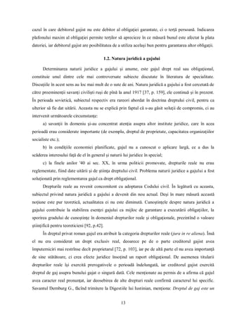 13 
cazul în care debitorul gajist nu este debitor al obligaţiei garantate, ci o terţă persoană. Indicarea plafonului maxim al obligaţiei permite terţilor să aprecieze în ce măsură bunul este afectat la plata datoriei, iar debitorul gajist are posibilitatea de a utiliza acelaşi bun pentru garantarea altor obligaţii. 
1.2. Natura juridică a gajului 
Determinarea naturii juridice a gajului şi anume, este gajul drept real sau obligaţional, constituie unul dintre cele mai controversate subiecte discutate în literatura de specialitate. Discuţiile în acest sens au loc mai mult de o sute de ani. Natura juridică a gajului a fost cercetată de către proeminenţii savanţi civilişti ruşi de pînă la anul 1917 [37, p. 159], ele continuă şi în prezent. În perioada sovietică, subiectul respectiv era rareori abordat în doctrina dreptului civil, pentru ca ulterior să fie dat uitării. Aceasta nu se explică prin faptul că s-au găsit soluţii de compromis, ci au intervenit următoarele circumstanţe: 
a) savanţii în domeniu şi-au concentrat atenţia asupra altor institute juridice, care în acea perioadă erau considerate importante (de exemplu, dreptul de proprietate, capacitatea organizaţiilor socialiste etc.); 
b) în condiţiile economiei planificate, gajul nu a cunoscut o aplicare largă, ce a dus la scăderea interesului faţă de el în general şi naturii lui juridice în special; 
c) la finele anilor '40 ai sec. XX, în urma politicii promovate, drepturile reale nu erau reglementate, fiind date uitării şi de ştiinţa dreptului civil. Problema naturii juridice a gajului a fost soluţionată prin reglementarea gajul ca drept obligaţional. 
Drepturile reale au revenit concomitent cu adoptarea Codului civil. În legătură cu aceasta, subiectul privind natura juridică a gajului a devenit din nou actual. Deşi în mare măsură această noţiune este pur teoretică, actualitatea ei nu este diminută. Cunoştinţele despre natura juridică a gajului contribuie la stabilirea esenţei gajului ca mijloc de garantare a executării obligaţiilor, la sporirea gradului de cunoştinţe în domeniul drepturilor reale şi obligaţionale, prezintînd o valoare ştiinţifică pentru teoreticieni [92, p.42]. 
În dreptul privat roman gajul era atribuit la categoria drepturilor reale (jura in re aliena). Însă el nu era considerat un drept exclusiv real, deoarece pe de o parte creditorul gajist avea împuterniciri mai restrînse decît proprietarul [72, р. 103], iar pe de altă parte el nu avea importanţă de sine stătătoare, ci crea efecte juridice însoţind un raport obligaţional. De asemenea titularii drepturilor reale îşi exercită prerogativele o perioadă îndelungată, iar creditorul gajist exercită dreptul de gaj asupra bunului gajat o singură dată. Cele menţionate au permis de a afirma că gajul avea caracter real pronunţat, iar deosebirea de alte drepturi reale confirmă caracterul lui specific. Savantul Dernburg G., făcînd trimitere la Digestiile lui Iustinian, menţiona: Dreptul de gaj este un  