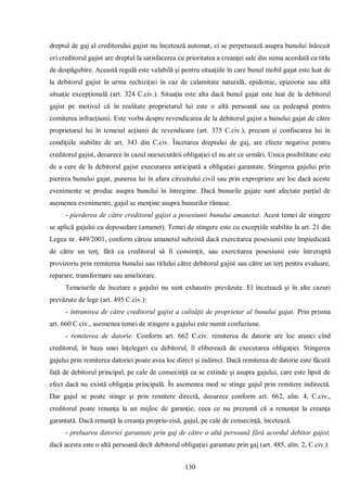 130 
dreptul de gaj al creditorului gajist nu încetează automat, ci se perpetuează asupra bunului înlocuit ori creditorul gajist are dreptul la satisfacerea cu prioritatea a creanţei sale din suma acordată cu titlu de despăgubire. Această regulă este valabilă şi pentru situaţiile în care bunul mobil gajat este luat de la debitorul gajist în urma rechiziţiei în caz de calamitate naturală, epidemie, epizootie sau altă situaţie excepţională (art. 324 C.civ.). Situaţia este alta dacă bunul gajat este luat de la debitorul gajist pe motivul că în realitate proprietarul lui este o altă persoană sau ca pedeapsă pentru comiterea infracţiunii. Este vorba despre revendicarea de la debitorul gajist a bunului gajat de către proprietarul lui în temeiul acţiunii de revendicare (art. 375 C.civ.), precum şi confiscarea lui în condiţiile stabilite de art. 343 din C.civ. Încetarea dreptului de gaj, are efecte negative pentru creditorul gajist, deoarece în cazul neexecutării obligaţiei el nu are ce urmări. Unica posibilitate este de a cere de la debitorul gajist executarea anticipată a obligaţiei garantate. Stingerea gajului prin pierirea bunului gajat, punerea lui în afara circuitului civil sau prin expropriere are loc dacă aceste evenimente se produc asupra bunului în întregime. Dacă bunurile gajate sunt afectate parţial de asemenea evenimente, gajul se menţine asupra bunurilor rămase. 
- pierderea de către creditorul gajist a posesiunii bunului amanetat. Acest temei de stingere se aplică gajului cu deposedare (amanet). Temei de stingere este cu excepţiile stabilite la art. 21 din Legea nr. 449/2001, conform căruia amanetul subzistă dacă exercitarea posesiunii este împiedicată de către un terţ, fără ca creditorul să fi consimţit, sau exercitarea posesiunii este întreruptă provizoriu prin remiterea bunului sau titlului către debitorul gajist sau către un terţ pentru evaluare, reparare, transformare sau ameliorare. 
Temeiurile de încetare a gajului nu sunt exhaustiv prevăzute. El încetează şi în alte cazuri prevăzute de lege (art. 495 C.civ.): 
- întrunirea de către creditorul gajist a calităţii de proprietar al bunului gajat. Prin prisma art. 660 C.civ., asemenea temei de stingere a gajului este numit confuziune. 
- remiterea de datorie. Conform art. 662 C.civ. remiterea de datorie are loc atunci cînd creditorul, în baza unei înţelegeri cu debitorul, îl eliberează de executarea obligaţiei. Stingerea gajului prin remiterea datoriei poate avea loc direct şi indirect. Dacă remiterea de datorie este făcută faţă de debitorul principal, pe cale de consecinţă ea se extinde şi asupra gajului, care este lipsit de efect dacă nu există obligaţia principală. În asemenea mod se stinge gajul prin remitere indirectă. Dar gajul se poate stinge şi prin remitere directă, deoarece conform art. 662, alin. 4, C.civ., creditorul poate renunţa la un mijloc de garanţie, ceea ce nu prezumă că a renunţat la creanţa garantată. Dacă renunţă la creanţa propriu-zisă, gajul, pe cale de consecinţă, încetează. 
- preluarea datoriei garantate prin gaj de către o altă persoană fără acordul debitor gajist, dacă acesta este o altă persoană decît debitorul obligaţiei garantate prin gaj (art. 485, alin. 2, C.civ.).  