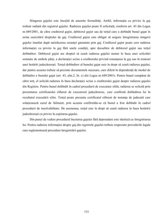 131 
Stingerea gajului este însoţită de anumite formalităţi. Astfel, informaţia cu privire la gaj trebuie radiată din registrul gajului. Radierea gajului poate fi solicitată, conform art. 43 din Legea nr.449/2001, de către creditorul gajist, debitorul gajist sau de terţul care a dobîndit bunul gajat în urma exercitării dreptului de gaj. Creditorul gajist este obligat să asigure înregistrarea stingerii gajului imediat după satisfacerea creanţei garantate prin gaj. Creditorul gajist poate cere radierea informaţiei cu privire la gaj fără unele condiţii, spre deosebire de debitorul gajist sau terţul dobînditor. Debitorul gajist are dreptul să ceară radierea gajului numai în baza unei solicitări semnate de ambele părţi, a declaraţiei scrise a creditorului privind renunţarea la gaj sau în temeiul unei hotărîri judecătoreşti. Terţul dobînditor al bunului gajat este în drept să ceară radierea gajului, dar pentru aceasta trebuie să prezinte documentele necesare, care diferă în dependenţă de modul de dobîndire a bunului gajat (art. 43, alin.2, lit. c) din Legea nr.449/2001). Pentru bunul cumpărat de către terţ, el solicită radierea în baza declaraţiei scrise a creditorului gajist despre radierea gajului din Registru. Pentru bunul dobîndit în cadrul procedurii de executare silită, radierea se solicită prin prezentarea certificatului eliberat de executorul judecătoresc, care confirmă dobîndirea lui în rezultatul executării silite. Terţul poate prezenta certificatul eliberat de instanţa de judecată care soluţionează cazul de faliment, prin aceasta confirmîdu-se că bunul a fost dobîndit în cadrul procedurii de insolvabilitate. De asemenea, terţul este în drept să ceară radierea în baza hotărîrii judecătoreşti cu privire la expirarea gajului. 
Din punct de vedere procedural încetarea gajului fără deposedare este identică cu înregistrarea lui. Pentru radierea informaţiei despre gaj din registrele gajului trebuie respectate prevederile legale care reglementează procedura înregistrării gajului. 
 