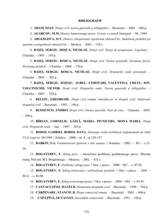 132 
BIBLIOGRAFIE 
1. ADAM, IOAN. Drept civil: teoria generală a obligaţiilor. – Bucureşti. – 2004. – 680 p. 
2. АGARCOV, М.М. Оsnovy banĸovsĸogo pravo. Ucenie o cennyh bumagah. – М., 1994. 
3. ABLEZGOVA, O.V. Osnovy obespeĉeniâ ispolneniâ obâzatel'stv. Sudebnaâ praktika po sporam o neispolnenii obâzatel'stv. – Moskva. – 2005. – 176 s. 
4. BAIEŞ, SERGIU. ROŞCA, NICOLAE. Drept civil. Drept de proprietate. Legislaţie. – Chişinău. – 1995. – 195 p. 
5. BAIEŞ, SERGIU. ROŞCA, NICOLAE. Drept civil. Partea generală. Persoana fizică. Persoana juridică. – Chişinău. – 2004. – 170 p. 
6. BAIEŞ, SERGIU. ROŞCA, NICOLAE. Drept civil. Drepturile reale principale. – Chişinău. – 2005. – 302 p. 
7. BAIEŞ, SERGIU. BĂIEŞU, AUREL. CEBOTARI, VALENTINA. CREŢU, ION. VOLCINSCHII, VICTOR. Drept civil. Drepturile reale. Teoria generală a obligaţiilor. – Chişinău. – 2005. – 528 p. 
8. BELEIU, GHEORGHE. Drept civil român. Introducere în dreptul civil. Subiectele dreptului civil. – Bucureşti. – 1992. – 108 p. 
9. BLOŞENCO, ANDREI. Drept ciivl. Partea specială. Note de curs. – Chişinău. – 2003. – 280 p. 
10. BÎRSAN, CORNELIU. GĂIŢĂ, MARIA. PIVNICERU, MONA MARIA. Drept civil. Drepturile reale. – Iaşi. – 1997. – 229 p. 
11. BOROI, GABRIEL BOROI, DANA. Garanţia reală mobiliară reglementată de titlul VI al Legii nr. 99/1999 // Juridica. – 2000. - nr. 4. - p.129-137. 
12. BABKIN, S.A. Vozniĸnovenie ipotecĸi v silu zaĸona // Notarius. – 2002. - №1. - s.21- 24. 
13. BOGATYREV, F. Zalog prav. - Aĸtual'nye problemy graždansĸogo pravo. Sborniĸ statej. Pod red. M.I. Braginsĸogo. – Mosĸva. – 2002. – 432 s. 
14. BOGATYREV, F. Problemy zaloga prav // Hoz. i pravo. – 2000. - №7. – s. 87-92. 
15. BOGATYREV, F. Zalog trebovanij i arbitražnaâ praĸtika // Hoz. i pravo. – 2001. - №12. – s. 86-90. 
16. BOGATYREV, F. Zalog avtorsĸogo prava // Hoz. i pravo. – 2004. - №4. – s. 85-91. 
17. CANTACUZINO, MATEI B. Elementele dreptului civil. – Bucureşti. – 1998. – 744 p. 
18. CĂRPENARU, STANCIU D. Drept comercial român. – Bucureşti. – 2001. – 604 p. 
19. CĂPĂŢÎNĂ, OCTAVIAN. Societăţile comerciale. – Bucureşti. – 1991. – 350 p.  