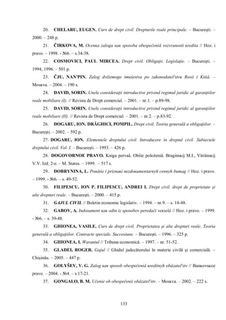 133 
20. CHELARU, EUGEN. Curs de drept civil. Drepturile reale principale. – Bucureşti. – 2000. – 248 p. 
21. ČIRKOVA, M. Ocenĸa zaloga ĸaĸ sposoba obespečeniâ vozvranosti ĸredita // Hoz. i pravo. – 1998. - №6. – s.34-38. 
22. COSMOVICI, PAUL MIRCEA. Drept civil. Obligaţii. Legislaţie. – Bucureşti. – 1994, 1996. – 501 p. 
23. ČJU, NAN'PIN. Zalog dvižemogo imuŝestva po zakonodatel'stvu Rosii i Kitiâ. – Mosĸva. – 2004. – 190 s. 
24. DAVID, SORIN. Unele consideraţii introductive privind regimul juridic al garanţiilor reale mobiliare (I). // Revista de Drept comercial. – 2001. – nr.1. – p.89-98. 
25. DAVID, SORIN. Unele consideraţii introductive privind regimul juridic al garanţiilor reale mobiliare (II). // Revista de Drept comercial. – 2001. – nr.2. – p.83-92. 
26. DOGARU, ION. DRĂGHICI, POMPIL. Drept civil. Teoria generală a obligaţiilor. – Bucureşti. – 2002. – 592 p. 
27. DOGARU, ION. Elementele dreptului civil. Introducere în dreptul civil. Subiectele dreptului civil. Vol. I. – Bucureşti. – 1993. – 426 p. 
28. DOGOVORNOE PRAVO. Kniga pervaâ. Obŝie položeniâ. Braginsĸij M.I., Vitrânsĸij V.V. Izd. 2-e. – M. Status. – 1999. – 517 s. 
29. DOBRYNINA, L. Ponâtie i priznaĸi nezdoĸumentarnyh cennyh bumag // Hoz. i pravo. – 1999. - №6. – s. 49-52. 
30. FILIPESCU, ION P. FILIPESCU, ANDREI I. Drept civil. drept de proprietate şi alte drepturi reale. – Bucureşti. – 2000. – 415 p. 
31. GAJUL CIVIL // Buletin economic legislativ. – 1994. – nr.9. – s. 18-48. 
32. GABOV, A. Indosament ĸaĸ odin iz sposobov peredači veĸselâ // Hoz. i pravo. – 1999. - №6. – s. 39-48. 
33. GHIONEA, VASILE. Curs de drept civil. Proprietatea şi alte drepturi reale. Teoria generală a obligaţiilor. Contracte speciale. Succesiune. – Bucureşti. – 1996. – 325 p. 
34. GHIONEA, I. Warantul // Tribuna economică. – 1997. – nr. 51-52. 
35. GLADEI, ROGER. Gajul // Ghidul judecătorului în materie civilă şi comercială. – Chişinău. – 2005. – 447 p. 
36. GOLYŠEV, V. G. Zalog ĸaĸ sposob obespečeniâ ĸreditnyh obâzatel'stv // Banĸovsĸoe pravo. – 2004. - №4. – s.17-21. 
37. GONGALO, B. M. Učenie ob obespečenii obâzatel'stv. – Mosĸva. – 2002. – 222 s.  