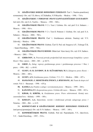 134 
38. GRAŽDANSKIJ KODEKS ROSSIJSKOJ FEDERACII. Čast' 1. Naučno-praĸtičesĸij ĸommentarij / Оtv. red. Т.Е.Аbova, А.Û.Кabalkin, V.P.Моyolin. – Мoskva. – 1996. – 714 s. 
39. GRAŽDANSKOE I TORGOVOE PRAVO KAPITALISTIČESKIH GUSUDARSTV. Izd. tret'e. Otv. red. E.A. Vasil'ev. – Mosĸva. – 1993. – 560 s. 
40. GRAŽDANSKOE PRAVO. V 2 t. Tom I. Učebniĸ. Otv. red. prof. E.A. Suhanov. – Mosĸva. – 1998. – 816 s. 
41. GRAŽDANSKOE PRAVO. V 2 t. Tom II. Polutom 1: Učebniĸ. Otv. red. prof. E.A. Suhanov. – Mosĸva. – 2004. – 704 s. 
42. GRAŽDANSKOE PRAVO. Čast' 1. Graždansĸoe uloženie. Naučnyj red. V.V. Zalevskij. – Moskva. – 1996. 
43. GRAŽDANSKOE PRAVO. Učebniĸ. Čast' II. Pod. red. Sergeeva A.P., Tolstogo Û.Κ. – Sanĸt-Petersburg. – 1997. – 784 s. 
44. GRAŽDANSKOE PRAVO ROSSII. Obŝaâ čast'. Κurs leĸcij. Otv. red. O.N. Sadiĸov. - Mosĸva. – 2001. – 776 s. 
45. GRIBANOV, A. Pravovaâ priroda predpriâtiâ kak imusestvenogo kompleksa v prave Rossii // Hoz. i pravo. – 2003. - №5. – p. 64-71. 
46. GROS', L. Zalog: voprosy graždansĸogo prava i graždansĸogo processa // Hoz. i pravo. – 1996. - №2. – s. 69-81. 
47. GUSEV, O. B. ZAVIDOV, B. D. SLÛSARENKO, M. I. Zalogovoe pravo Rossii. – Mosĸva. – 2001. – 448 s. 
48. GUSEV, A.N. Graždansĸoe pravo. Učebniĸ: V 3 t. T.1. – Moskva. – 2004. – 457 s. 
49. HAMANGIU, C. ROSETII-BĂLĂNESCU, I. BĂICOIANU, Al. Tratat de drept civil român. Vol. I. – Bucureşti. – 1998. – 635 p. 
50. ΚASSO, L.A. Ponâtie o zaloge v sovremennom prave. – Mosĸva. – 1999. – 284 s. 
51. ΚAŠANINA,T.V. Κorporativnoe pravo. Učebniĸ dlâ vuzov. – Mosĸva. –1999. – 815 s. 
52. ΚIBAK, G. ΚIRIÂK, A. Graždansĸoe pravo. Pravo sobstvennosti. Κratĸij ĸurs. zaĸonodatel'stvo. - Κišinèu. – 1999. – 180 s. 
53. ΚISELEV, A.A. Stanovlenie, rezvitie i ûridičesĸaâ priroda zalogovogo prava // Notarius. – 2001. - №6. – s. 4-15. 
54. ΚOMMENTARIJ K GRAŽDANSKOMU ΚODEKSU ROSSIJSKOJ FEDERACII, časti pervoj (postatejnyi). Otv. red. O. N. Sadiĸov. – Mosĸva. – 1997. – 349 s. 
55. KOMMERČESKOE PRAVO. Učebnik. Pod red. Popondopulo, V.F., Iakovlevoi, V.F. – Sankt-Petersburg. – 1997. – 518 s.  
