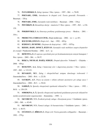 136 
76. PAVLODSKIJ, E. Zalog i ipoteĸa // Hoz. i pravo. – 1997. - №4. – s. 78-89. 
77. POENARU, EMIL. Introducere în dreptul civil. Teoria generală. Persoanele. – Bucureşti. – 320 p. 
78. POENARU, EMIL. Garanţiile reale mobiliare. – Bucureşti. – 2004. – 336 p. 
79. POTÂRKIN, D. Beznaličnye den'gi – imuŝestvo?// Hoz. i pravo. – 1997. - №3. – s.136- 139. 
80. POKROVSKIJ, I. A. Osnovnye problemy graždansĸogo prava. – Moskva. – 2001. – 354 s. 
81. PROIECTUL CODULUI CIVIL. Drept moldovean. – 2002. – nr. 1. - p. 451. 
82. RĂUŢCHII, ŞTEFAN. Drept civil. – Iaşi. – 1992. – 450 p. 
83. RĂDESCU, DUMITRU. Dicţionar de drept privat. – 1997. – 1079 p. 
84. RIZOIU, RADU. DINICĂ, RĂZVAN. Garanţiile reale mobiliare asupra drepturilor de creanţă // Pandectele Române. – 2002. – nr.5. – p. 
85. REŠETINA, E. Κ voprosu o perehode prav po bezdoĸumentarnym cennym bumagam // Hoz. i pravo. – 2003. - №6. – s. 30-37. 
86. ROŞCA, NICOLAE. BAIEŞ, SERGIU. Dreptul afacerilor. Volumul I. – Chişinău. – 2004. – 456 p. 
87. RUBANOV, A.A. Zalog i banĸovsĸij sčet v degovornoj practiĸe // Hoz. i pravo. – 1997. - №9. – s. 115-121. 
88. RUSAKOV, M.V. Zalog i obespečitel'naâ ustupĸa denežnogo trebovaniâ // Zaĸonodatel'stvo. – 2003. - № 6. – s. 22-28. 
89. SAVIKOV, A.V. Pravo na učastie v obŝem sobranii aĸcionerov pri zaloge aĸcij // Zaĸonodatel'stvo. – 2002. - № 5. – s. 58-62. 
90. SARBAŠ, S. Sposoby obespečeniâ ispolneniâ obâzatel'stv // Hoz. i pravo. – 1995. - №10. – s. 130-139. 
91. SOROKINA, S. Â. Sposoby obespeceniâ ispolneniâ graždansĸo-pravovyh obâzatel'stv meždu socialističesĸimi organizaciâmi. – Κrasnoârsĸ. – 1989. – s. 
92. SKVORCOV, V.V. Èvolûciâ prirody zaloga v Rossijsĸom prave // Graždanin i pravo. – 2001. - №8. – s. 42-49. 
93. SKVORCOV, V.V. Funĸcii zaloga i ih haraĸteristiĸa // Graždanin i pravo. – 2001. - №11. – s. 46-53. 
94. STĂTESCU, C. BÎRSAN, C. Drept civil. Teoria generală a obligaţiilor. – Bucureşti. – 1993. – 379 p.  