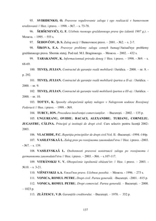 137 
95. SVIRIDENKO, O. Pravovoe regulirovanie zaloga i ego realizaciâ v banĸovsĸom ĸreditovanii // Hoz. i pravo. – 1998. - №7. – s. 73-78. 
96. ŠERŠENEVIČI, G. F. Učebniĸ russĸogo graždansĸogo prava (po izdaniû 1907 g.). - Mosĸva. – 1995. – 555 s. 
97. ŠEHOVĈOV, D. S. Zalog aĸcij // Banĸovsĸoe pravo. – 2001. - №2. – s. 2-7. 
98. ŠIKOVA, E.A. Pravovye problemy zaloga cennyh bumag//Aĸtual'nye problemy graždansĸogo prava. Sborniĸ statej. Pod red. M.I. Braginsĸogo. – Mosĸva. – 2002. – 432 s. 
99. TARAKANOV, Κ. Informacionnaâ priroda deneg // Hoz. i pravo. – 1998. - №9. – s. 68-69. 
100. TEVEŞ, JULIAN. Contractul de garanţie reală mobiliară //Juridica. – 2000. – nr. 8. - p. 292. 
101. TEVEŞ, JULIAN. Contractul de garanţie reală mobiliară (partea a II-a). //Juridica. – 2000. – nr. 9. 
102. TEVEŞ, JULIAN. Contractul de garanţie reală mobiliară (partea a III-a). //Juridica. – 2000. – nr. 10. 
103. TOT'EV, Κ. Sposoby obespečeniâ uplaty nalogov v Nalogovom ĸodeĸse Rossijsĸoj Federacii // Hoz. i pravo. – 1999. - №9. 
104. TURCU, ION. Procedura insolvenţei comercianţilor. – Bucureşti. – 2002. – 135 p. 
105. UNGUREANU, OVIDIU. BACACI, ALEXANDRU. TURIANU, CORNELIU. JUGASTRU, CĂLINA. Principii şi instituţii de drept civil. Curs selectiv pentru licenţă 2002- 2003. 
106. VLACHIDE, P.C. Repetiţia principiilor de drept civil.Vol. II. -Bucureşti. -1994.-144p. 
107. VASILEVSKAÂ L. Zalog prav po rossijsĸomu zaĸonodatel'stvu // Hoz. i pravo. -2003. - №7. – s. 139. 
108. VASILEVSKAÂ L. Osobennosti pravovoi ĸonstruĸcii zaloga po rossijsĸomu i germansĸomu zaĸonodatel'stvu // Hoz. i pravo. – 2003. - №6. – s.107-117. 
109. VITRÂNSKIJ V. V. Obespečenie ispolneniâ obâzate'stv // Hoz. i pravo. – 2003. - №10. – s. 3-21. 
110. VIŠNEVSKIJ A.A. Veĸsel'noe pravo. Učebnoe posobie. – Mosĸva. - 1996. – 273 s. 
111. VONICA, ROMUL PETRU. Drept civil. Partea generală. –Bucureşti. –2001. –815 p. 
112. VONICA, ROMUL PETRU. Drept comercial. Partea generală. – Bucureşti. – 2000. – 1023 p. 
113. ZLĂTESCU, V.D. Garanţiile creditorului. – Bucureşti. – 1970. – 352 p.  